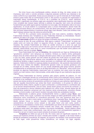 No início houve uma manifestação pública, através do blog, de redes sociais e de
impressos, bem como o convite amistoso a algumas pessoas conforme seu interesse e às
vezes conforme sua capacidade. Essas poucas pessoas é o que foi chamado de Fraternidade,
embora quase todas não se conhecessem entre si. Isto ocorreu no período de organização e
maturação dessa manifestação. A F.GT.O. foi o protótipo da O.H.E.O., assim devemos
conhecer o significado da primeira sigla pois estudando seus significados teremos uma ideia
mais completa das nossas bases teóricas e práticas da segunda, bem como de princípios
fundamentais que estão agora apenas implícitos na nova sigla, não declarados nela e em seus
significados. O círculo externo é a preparação para o círculo intermediário, desse modo ele
enfatiza princípios éticos e de conhecimento, mas não deixa para depois a prática, sem esses
três princípios desenvolvidos é impossível atingir algo mais elevado. Cada ciclo enfatiza mais
algum desses campos mas não deixa os outros de lado.
F.G.T.O. foi o primeiro nome provisório do ciclo mais externo, exotérico. Significa
Fraternidade Gnóstica dos Templários ou dos Thelemites Orientais ou Orientalistas. Haviam
palavras em latim e em grego, mas apenas o mesmo significado.
Fraternidade significa um grupo de amigos irmanados aqui pela sede de conhecimento
e pela busca do alvo de suas existências. Mas agora a palavra “Fraternidade” só pode ser
usada como um nome da ordem no segundo círculo, ou seja, dos três ou quatro vezes
iniciados. Na verdade fraternidade se refere ao caráter amoroso e o amor ao qual nos
referimos é algo que o ser humano comum não tem, que é um amor que precisa ser aprendido,
treinado, desenvolvido, esse amor é o amor incondicional, que não existe como palavra em
nosso idioma, mas sim no grego: Ágape.
Essa fraternidade tem que ser Gnóstica, não exatamente por ligar-se diretamente ao
“gnosticismo primitivo” nem tampouco ao moderno. Embora eu mesmo tenha participado
longos anos de ordens desse tipo e atingido elevados graus nelas (o que apenas reforça mais
o que vou dizer, posso garantir que tais ordens de gnosis tem muito pouco ou quase nada,
quando não são internamente apenas uma miscelânea de culturas pagãs e orientais sob a
obediência fanática a algum suposto mestre iluminado ou cristificado são internamente cultos
egípcios, thelemismo moderno e apenas pitadas de gnosticismo, não querendo desmerecê-los
nem tirar seus méritos de trabalho. Geralmente ignoram todos os escritos gnósticos com
exceção de um deles, mesmo assim em sua versão adulterada pela igreja romana; ignoram
completamente os achados tais como os de Nag Hammadi e os “Alemanes”, entre outros (com
exceção de algumas fraternidades rosacruzes tudo no ocidente com esse nome de gnose,
mesmo as mais nobres e bem intencionadas, ainda estão longe do que realmente seja gnosis
original).
Nossa fraternidade se chamou gnóstica pelo próprio sentido da palavra: (1) nós
intentamos a libertação através do conhecimento direto (como já foi explicado acima), através
do estudo e da meditação e por fim a penetração por si mesmo direto na fonte; (2) nós temos
acesso aos textos arcaicos do gnosticismo primitivo em todas as suas vertentes significativas a
não ser aqueles documentos que ainda não foram encontrados; e (3) gnose se refere ao
conhecimento direto, interno, aquele no qual o conhecedor, o conhecimento e o conhecido são,
ou se tornam temporariamente, uma só coisa, sendo assim gnosis uma forma de conhecer, a
qual nós praticamos e temos métodos para realizá-lo em vários níveis. Através desse tipo de
conhecimento podemos comprovar por nós mesmos vários ensinamentos, encontrar chaves
secretas e livros ocultos, e até mesmo receber instrução direta dos verdadeiros mestres.
Relacionado à palavra gnosis inevitavelmente temos a palavra grega Nous, que
significa mente, mas a qual, o gnóstico nos escritos antigos se refere geralmente a Deus. Nós
traduzimos como consciência ou consciência primordial. Com isso queremos dizer que a
consciência em nós não é outra senão a consciência única, chamada Deus. Buda disse que
desde sempre houve e sempre haverão mentalidade e materialidade. Essas duas
características do universo nunca cessam e não pode haver uma sem outra, sendo a
consciência ou mentalidade a mente única, o Adi-Buddha que dentro de nós é o buddha-dhatu,
e a materialidade a consciência sempre mutante das coisas, das sensações (feelings e
sensations neste caso), dos objetos mentais e da própria mentalidade... Nosso objetivo nessa
fraternidade é levar esse conhecimento, mas não só isso, e sim principalmente capacitar o
iniciando a ver por si mesmo que é assim através do processo de gnosis.
Templários se refere ao que já foi dito. No nosso caso um significado especial. Em
resumo por fazemos primeiro do corpo o templo para receber o sagrado, e de nossa mente o
templo da verdadeira consciência, do sagrado, do supremo, da verdade; e por buscarmos fazer
de todo lugar, onde pousarmos nossa consciência, um templo, um lugar sagrado,
 