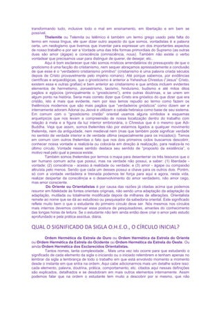 transformando tudo, inclusive todo o mal em ensinamento, em libertação e em bem se
possível.
Thelemite ou Telemita ou telêmico é também um termo grego usado pela falta do
termo em nossa língua, ele quer dizer outro aspecto do que somos, vontadistas é a palavra
certa, um neologismo que tivemos que inventar para expressar um dos importantes aspectos
de nosso trabalho e por ser a Vontade uma das três formas primordiais do Supremo (as outras
duas são amor (ágape) e consciência (omnisciência, nous). Também não existe o verbo
vontadear que precisamos usar para distinguir de querer, de desejar, etc..
Aqui é bom esclarecer que não somos místicos arrendatários do pressuposto de que o
gnoticismo é uma facção do cristianismo, nem sequer abraçamos apressadamente a conclusão
de que esse é o “verdadeiro cristianismo primitivo” (cristianismo é uma palavra criada séculos
depois de Cristo provavelmente pelo império romano). Até porque sabemos, por evidências
científicas e arqueológicas, que o gnosticismo é anterior a Yeheshua Chrestus (“Jesus” Cristo,
existem essa e outras grafias) e bem anterior ao cristianismo e que ambos incluem evidentes
elementos de hermetismo, zoroastrismo, taoísmo, hinduísmo, budismo e até mitos ditos
pagãos e egípcios (principalmente o “gnosticismo”), entre outras doutrinas, e se unem em
algum ponto na história. Seria mais correto dizer que Cristo era gnóstico do que dizer que era
cristão, isto é mais que evidente, nem por isso temos repudio ao termo como fazem os
thelêmicos modernos que são mais pagãos que “verdadeiros gnósticos” como dizem ser e
internamente adoram Adonai ou Jeová e utilizam a cabala hebraica como base de seu sistema.
Em comum com o “gnosticismo cristão” oriental usamos alguns símbolos e esquemas
arquetípicos que nos levam a compreensão de nossa localização dentro do trabalho com
relação à meta e a figura da luz interior embrionária, o Chrestus que é o mesmo que Adi-
Buddha. Veja que assim, somos thelemites não por estarmos ligados a qualquer movimento
thelemita, nem da antiguidade, nem medieval nem (mas que também pode significar verdade
no sentido de verdade interior e de verdade última (especialmente para os iniciados)). Temos
em comum com outros thelemitas o fato que nos dois primeiros ciclos buscamos descobrir,
conhecer nossa vontade e realizá-la ou colocá-la em direção à realização, para realiza-la no
último círculo. Vontade nesse sentido destaca seu sentido de “proposito da existência”, o
motivo real pelo qual a pessoa existe.
Também somos thelemites por termos o mapa para desenterrar os três tesouros que o
ser humano comum acha que possui, mas na verdade não possui, a saber: (1) liberdade -
vontade; (2) consciência - acesso à realidade ou verdade; e (3) amor - ágape ou compaixão
altruísta pelo menos. Sendo que cada um desses possui a chave para os outros dois. Porém,
só com a vontade verdadeira e treinada podemos ter força para aqui e agora, nesta vida,
realizar despertar da consciência e o desenvolvimento do amor verdadeiro, não amor cego,
mas amor consciente.
Do Oriente ou Orientalistas é por causa das razões já citadas acima que podemos
resumir em fidelidade às fontes orientais originais, não sendo uma adaptação da adaptação da
adaptação, mutilada ou totalmente modificada depois de milhares de alterações. Orientalista
remete ao nome que se dá ao estudioso ou pesquisador da sabedoria oriental. Este significado
reflete muito bem o que o estudante do primeiro círculo deve ser. Nós mesmos nos círculos
mais internos devemos continuar essa postura de pesquisadores, amantes do conhecimento
das longas horas de leitura. Se o estudante não tem ainda então deve criar o amor pelo estudo
aprofundado e pela prática assídua, diária.
QUAL O SIGNIFICADO DA SIGLA O.H.E.O., O CÍRCULO INICIAL?
Ordem Hermética da Estrela de Ouro ou Ordem Hermética da Estrela do Oriente
ou Ordem Hermética da Estrela do Ocidente ou Ordem Hermética da Estrela do Oeste. Ou
ainda Ordem Hermética dos Esclarecidos Orientalistas.
Tantos nomes, tanta complexidade... Mais uma vez isto ocorre para que estudando o
significado de cada elemento da sigla o iniciando ou o iniciado relembrem e tenham apenas no
lembrar da sigla a lembrança de todo o trabalho em que está envolvido momento a momento
desde o instante em que entra na ordem. Aqui cabe adicionarmos mais um detalhe sobre isso:
cada elemento, palavra, doutrina, prática, comportamento, etc. citados aqui nessas definições
são explicados, detalhados e se desdobram em mais outros elementos internamente. Assim
podemos falar que na ordem o estudante tem muito a descobrir por si mesmo, que não
 