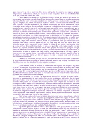 para nos servir e não o contrário. Não temos obrigação de declarar ou registrar grupos
religiosos ou esotéricos ao estado. Se existe tal lei ela é injusta e deve ser derrubada onde
quer que exista. Mas vamos aos fatos.
Temos exemplos desse tipo de intervencionismo estatal em estados socialistas ou
comunistas, como maior exemplo disso China, também Coreia do Norte, e em alguns estados
islâmicos. Nestes e em outros, pessoas têm sido mortas, presas e ou torturadas por seguirem
alguma religião que o estado não aprova. No Brasil temos a sempre retornante tentativa, feita
pela chamada “bancada evangélica”, de impedir ou restringir em algum aspecto os cultos
chamados afro-brasileiros. Podemos incluir também a intolerância aos verdadeiros rastafáris,
se eles fumam maconha realmente por fazer parte de sua religião ou em seus cultos, por que o
estado teria o direito de impedir que eles plantem a erva e pior ainda, que consumam? Temos
ao longo da história várias perseguições e verdadeiros genocídios usando como justificativa a
religião ou escola que o estado não aprouvera. Citemos os gnósticos, os cátaros e albigênesis,
os templários, os judeus, os cristãos, os rosacruzes, os illuminatis, etc.. No Brasil por vezes se
conspirou entre os governantes no sentido de perseguir, ou restringir, ou proibir, ou acabar com
a maçonaria, com os protestantes, com alguma denominação evangélica e com os cultos afro-
brasileiros. Hoje estão fazendo pressão sobre os parlamentos para que sejam cobrados
impostos das igrejas. Imposto sobre imposto, no país onde se paga em media 40% de
impostos sobre todo o ganho do nosso trabalho o estado é um câncer, um parasita, que
promete serviços de excelência gratuitos (e sabemos que não existe nada gratuito) não os
oferece ou oferece péssimos serviços, cobra altos preços, maiores que qualquer serviço
particular e tem os políticos mais caros do mundo. Todo isso sabemos apenas para sustentar o
intermediário de tudo, o estado, que nada produz, mas apenas retira de nós para pagar si
mesmo, por sua suposta boa e necessária administração. Aos poucos o estado sufoca a
liberdade do indivíduo como um câncer, quando menos se espera tudo está tomado e
naturalizado mansamente.
Tal estado é um inimigo do povo, da paz, da ordem e dos bons costumes. Prova disso
é a criminalidade sempre crescente apadrinhada pelo estado que protege os direitos dos
bandidos, mas não dos cidadãos honestos lesados por esses.
Existe também, como já falamos, a necessidade de segredo em relação a algumas
práticas.Cabe lembrar novamente, em resumo, que seria muito perigoso se déssemos poderes
a pessoas moralmente despreparadas ou se revelássemos fórmulas de fabricar ouro a
gananciosos. Em pouco tempo haveria tanto ouro que o ouro não valeria mais nada então o
que fabricaríamos de grande valor para as nossas necessidades mais elevadas? Estaríamos
pobres e sem poder ajudar os necessitados.
Somos médicos do mundo. Os seres estão alucinados, vítimas de suas ilusões,
sofrendo as consequências de suas ilusões. Nós somos terapeutas e fabricantes das fórmulas
de regeneração e cura. Nós somos enfermeiros, farmacêuticos e fabricantes de remédios. Tais
remédios não podem ser revelados ao profano por três fatos simples: ele não sabe e nem
concorda que está doente, não quer remédio; o remédio sendo dado a uma pessoa em dose
que não seja adequada é um veneno, a cada pessoa cabe uma dose exata, uma quantidade a
mais ou a menos se torna um veneno para a própria pessoa que não sabe a dose adequada;
tal remédio causa delírios muito maiores quando não são usados por pessoas que vêm
fazendo um longo tratamento para suportar a substância e o remédio perigoso é exatamente
como um veneno para pessoas homicidas ou suicidas, estes fariam invariavelmente mau uso
do remédio, seja para matar outros ou a si mesmos.
Aqui temos exatamente isso, remédios, alguns gerais, outros específicos e alguns
poucos bem específicos e muitos perigosos que só podem ser tomados depois de outros e de
longa terapia e preparação física para isso. Tomá-los sem tais precauções significaria a ruína
completa. Assim tais remédios são bem particulares: só aqueles que vêm acompanhando todo
o tratamento, com a terapia e receituário adequados, é que têm a imunidade desenvolvida para
tomar os remédios mais fortes. Isto é o trabalho do alquimista.
Alquimistas possuem três tesouros: o elixir da longa vida, que aumenta a saúde, a
vitalidade e o tempo de vida; a pedra filosofal que transmuta os metais impuros em ouro; e a
sabedoria, elemento sempre esquecido ao citar os alquimistas. Porém, esta não é uma
sabedoria comum, mas a autêntica gnosis, a verdade. Buscar a sabedoria ou a verdade é um
pré-requisito neste caminho. O insincero; o que busca vantagens, riquezas, fama ou poder; o
fraudador, o magico, o enganador, estes não podem ter acesso a tais segredos. Melhor ainda,
eles não devem sequer saber de sua existência. Este tipo deve ser afastado antes mesmo que
 