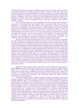 se aproxime, não queremos nos dar ao trabalho de convencê-lo a se retirar, queremos que não
se aproxime enquanto não mudarem suas prioridades. O caminho oculto não é para todos,
para todos existem as inumeráveis religiões. O caminho ocultista é um caminho apenas para
sinceros trabalhadores terapeutas. Veja que são três elementos indispensáveis nessa formula:
sinceros, verdadeiros, que não tem medo da verdade; trabalhadores, pessoas de ação, muito
esforçados, assíduos, incansáveis; e terapeutas, não trabalham e aprendem apenas para si
mesmos, mas para o bem da humanidade doente, para reais mudanças, cura, despertar,
felicidade, liberdade.
Por isso, certas práticas tem que ser protegidas da cobiça do vulgo. Por isso também o
não iniciado é chamado profano, pois ninguém sabe o que esperar dele. Ele pode ser um
estudante, um pesquisador, até que entenda, que compreenda, o processo no qual está
imerso, e se comprometa com um caminho superior, atitudes superiores, que inspire confiança
e que tenha um embasada confiança em nós através do compartilhar um anelo, um fito, e um
caminho comum. Então ela se torna uma soror (irmã) e ele um frater (irmão) na grande
fraternidade da ordem cósmica da luz. Isto não como um mercado ou um templo onde se entra
e sai quem quer que seja, na hora que quer, sem ter necessariamente que conhecer ninguém
nem falar com ninguém. Isto é uma irmandade, uma confraria, uma fraternidade, uma
sociedade, uma congregação, uma aliança, de pessoas que se entendem, se respeitam, que
confiam mutuamente umas nas outras, que comungam um trabalho numa direção.
Sobre os ensinamentos herméticos desse círculo (O.H.E.O.) ainda temos a acrescentar
que não se limitam aos ensinamentos de Hermes somente, é claro, nem somente à alquimia,
mas aos ensinamentos, chamados herméticos, de várias ordens, tanto antigas como recentes,
uma familiarização aos conhecimentos ocultos ou da ciência do oculto. Ainda significa o acesso
a certos textos sagrados e práticas originais antigas e recentes que vão constituir a base dessa
terapia, a base do despertar. Para isso temos que ser bastante exatos específicos e não, como
pensam muitos, ser generalistas, fazendo apanhados gerais intelectuais que não servem para
nada além de conhecimento (partes fragmentadas) para inflar o ego. Esses conhecimentos
específicos já são bastante extensos e necessitam de aprofundamento. A superficialidade nos
conduz a pouco resultado. Então depois de um primeiro apanhado geral de informações
centrado nas primeiras práticas já começamos a aprofundar os conhecimentos. Por isso só o
primeiro grau é introdutório em teoria, o resto é graduação, ensino superior. Assim o estudante
já deve ter acesso a conhecimentos de primeira mão e desenvolver-se conforme o nível de seu
estudo, prática e comportamento. Então conhecimento hermético também significa aquele que
a pessoa adquire através da sua própria experiência, que testa e experiencia por si mesmo,
que vê por si mesmo, que não pode ser mostrado a outro ou por outro. É eminentemente o
conhecimento oculto.
Agora comecemos já algo secreto, como dizem, que vem desde os primeiros graus: a
palavra Estrela se refere a algo que não revelamos, que está na primeira iniciação, antes de
entrar para a ordem ele deve receber essa iniciação cientifica experimental básica. Básica
porque serve de base para a exatidão de todos os conhecimentos que virão a segui, pois
consiste num primeiro despertar da consciência através de certos procedimentos (não pense
que devido à ingestão de substâncias, mas exatamente através de certos exercícios
concentrados, físicos e psíquicos).
A primeira explicação sobre o sentido da palavra estrela já ilustrará bem a necessidade
de alguns “segredos”. Não podemos revelar o significado dessa palavra completamente, pois o
principal significado aqui é um esclarecimento que só vem como resultado do sucesso na
primeira prática. O aspirante será submetido então a uma série muito extensa de perguntas
sobre detalhes dos resultados entre os quais descreverá um fenômeno pelo qual saberemos se
atingiu o esperado, isto é, se a prática surtiu o total efeito esperado estará, um tal efeito que o
deve acompanhar cada vez mais em sua jornada. Este resultado, portanto, é um sinal através
do qual sabemos se o iniciando está ou não progredindo e se a primeira prática resultou
completamente como esperado ou não. Existe portanto um conjunto de sinais pelo qual
podemos avaliar objetivamente o progresso mental do candidato. Esse conjunto de sinais só é
revelado a ele na iniciação de fato, ao final da graduação. Pois se revelássemos antes, ou se
disséssemos abertamente a todas as pessoas, elas poderiam muito bem mentir ou simular a
respeito deles e enganar o avaliador. Por isso vários sinais que sabemos certos no
experimento devem ser conhecidos pelo avaliador, mas não pelo avaliado. Após sua
graduação ele saberá entre tantos dos sinais que descreveu quais deles foram usados para
medir seu desempenho.
 