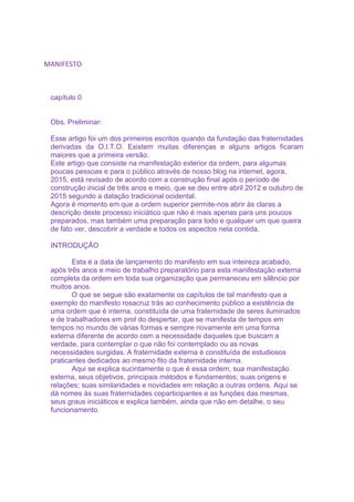 MANIFESTO
capítulo 0
Obs. Preliminar:
Esse artigo foi um dos primeiros escritos quando da fundação das fraternidades
derivadas da O.I.T.O. Existem muitas diferenças e alguns artigos ficaram
maiores que a primeira versão.
Este artigo que consiste na manifestação exterior da ordem, para algumas
poucas pessoas e para o público através de nosso blog na internet, agora,
2015, está revisado de acordo com a construção final após o período de
construção inicial de três anos e meio, que se deu entre abril 2012 e outubro de
2015 segundo a datação tradicional ocidental.
Agora é momento em que a ordem superior permite-nos abrir às claras a
descrição deste processo iniciático que não é mais apenas para uns poucos
preparados, mas também uma preparação para todo e qualquer um que queira
de fato ver, descobrir a verdade e todos os aspectos nela contida.
INTRODUÇÃO
Esta é a data de lançamento do manifesto em sua inteireza acabado,
após três anos e meio de trabalho preparatório para esta manifestação externa
completa da ordem em toda sua organização que permaneceu em silêncio por
muitos anos.
O que se segue são exatamente os capítulos de tal manifesto que a
exemplo do manifesto rosacruz trás ao conhecimento público a existência de
uma ordem que é interna, constituída de uma fraternidade de seres iluminados
e de trabalhadores em prol do despertar, que se manifesta de tempos em
tempos no mundo de várias formas e sempre novamente em uma forma
externa diferente de acordo com a necessidade daqueles que buscam a
verdade, para contemplar o que não foi contemplado ou as novas
necessidades surgidas. A fraternidade externa é constituída de estudiosos
praticantes dedicados ao mesmo fito da fraternidade interna.
Aqui se explica sucintamente o que é essa ordem, sua manifestação
externa, seus objetivos, principais métodos e fundamentos; suas origens e
relações; suas similaridades e novidades em relação a outras ordens. Aqui se
dá nomes às suas fraternidades coparticipantes e as funções das mesmas,
seus graus iniciáticos e explica também, ainda que não em detalhe, o seu
funcionamento.
 