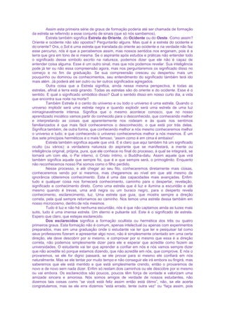 Assim esta primeira série de graus de formação poderia até ser chamada de formação
da estrela se referindo a esse conjunto de sinais (que só nós sambemos).
Estrela também significa Estrela do Oriente, do Ocidente ou do Oeste. Como assim?
Oriente e ocidente não são opostos? Perguntarão alguns. Mas qual é a estrela do ocidente e
do oriente? Ora, o Sol é uma estrela que translada do oriente ao ocidente e na verdade não faz
esse percurso, nós é que a percebemos assim, mas nossos sentidos nos enganam, pois é a
terra que gira em tono de si mesma. Se o aspirante após estudos e práticas não entender todo
o significado desse símbolo escrito na natureza, podemos dizer que ele não é capaz de
entender coisa alguma. Esse é um outro sinal, mas que nós podemos revelar. Sua inteligência
pode já ter ou não essa compreensão agora, mas nos perguntaremos os significado disso no
começo e no fim da graduação. Se sua compreensão cresceu ou despertou mais um
pouquinho ou dominou os conhecimentos, seu entendimento do significado também terá ido
mais além. Já poderá até ser outro ou ter outros significados agregados.
Outra coisa que a Estrela significa, ainda nessa mesma perspectiva, é todas as
estrelas, afinal a terra está girando. Todas as estrelas são do oriente e do ocidente. Esse é o
sentido. E qual o significado simbólico disso? Qual o sentido disso em nosso curto dia, a vida
que encontra sua noite na morte?
Também Estrela é o cento do universo e ou todo o universo é uma estrela. Quando o
universo implodir será uma estrela negra e quando explodir será uma estrela de uma luz
inimaginavelmente intensa. Significa que o mesmo acontece conosco, que no nosso
aprendizado iniciático vamos partir do conhecido para o desconhecido, que conhecendo melhor
e interpretando as coisas que aparentemente nos rodeiam e às quais nos sentimos
familiarizados é que mais fácil conheceremos o desconhecido, o que está por trás delas.
Significa também, de outra forma, que conhecendo melhor a nós mesmo conheceremos melhor
o universo e tudo; e que conhecendo o universo conheceremos melhor a nós mesmos. É um
dos sete princípios herméticos e o mais famoso, “assim como é em cima é embaixo”.
Estrela também significa aquele que virá. E é claro que aqui também há um significado
oculto (ou vários): a verdadeira natureza do aspirante que se manifestará, a mente ou
inteligência original, própria, pura, que ele conhece no final do processo, à qual se integrará, se
tornará um com ela, o Pai interno, o Cristo íntimo, o Buddha-datu. Assim aquele que virá
também significa aquele que sempre foi, que é e que sempre será, o primogênito. Enquanto
não reconhecemos nosso Pai somos como o filho perdido.
Nesse processo, e até chegar ao seu fito, conheceremos diretamente mais coisas,
conheceremos vendo por si mesmos, mas chegaremos ao nível em que até mesmo da
ignorância obteremos conhecimento. Esta é uma das capacidades mais avançadas. Enfim:
tudo e qualquer coisa nos fornecerá conhecimento, caminho para o despertar, revelação,
significado e conhecimento direto. Como uma estrela que é luz e ilumina a escuridão e até
mesmo quando é trevas, uma anã negra ou um buraco negro, para o desperto revela
conhecimento, esclarecimento, luz. Uma estrela que guia, que mostra sempre a direção
correta, pela qual sempre retornamos ao caminho. Nos temos uma estrela dessa também em
nosso microcosmo, dentro de nós mesmos.
Tudo é luz e não há nenhuma escuridão, nós é que não captamos ainda as luzes mais
sutis, tudo é uma imensa estrela. Um eterno e pulsante sol. Este é o significado de estrela.
Espero que claro, que estejas esclarecido.
Dos esclarecidos significa a formação ocultista ou hermética dos três ou quatro
primeiros graus. Esta formação não é comum, apenas intelectual ou apenas com experimentos
preparados, mas sim uma graduação onde o estudante vai ter que ler e pesquisar tal como
seus professores fizeram e apresentar algo novo, não é simplesmente orientado em uma certa
direção, ele deve descobrir por si mesmo, e comprovar por si mesmo que essa é a direção
correta, não podemos simplesmente dizer para ele e esperar que acredite como fazem as
universidades. O estudante vai ter que aprender a confiar em nós e nós vamos sempre dizer
que não acredite só porque estamos dizendo, que não acredite em nós, que comprove. E nós o
provaremos, se ele for digno passará, se ele provar para si mesmo ele confiará em nós
naturalmente. Mas se ele tentar por muito tempo e não conseguir ele irá embora ou fingirá, mas
saberemos que ele está mentido e que está simplesmente crendo, então o provaremos de
novo e de novo sem nada dizer. Enfim só restam dois caminhos ou ele descobre por si mesmo
ou vai embora. Os esclarecidos são poucos, poucos têm força de vontade e valorizam uma
amizade sincera e amorosa. Nós somos amigos de verdade de nossos estudantes, não
dizemos tais coisas como “se você está feliz assim então está ótimo”, não, se ele acerta
congratulamos, mas se ele erra dizemos “está errado, tente outra vez” ou “faça assim, pois
 