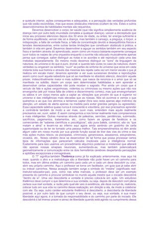 e quietude interior, ações consequentes e adequadas, e a percepção das verdades profundas
que não estão escondidas, mas que esses obstáculos interiores ocultam de nós. Estes e outros
desenvolvimentos de habilidades mentais são requeridos.
Devemos desenvolver o corpo; ter saúde (que não significa simplesmente ausência de
doença nem por outro lado imunidade completa a qualquer doença), vencer a decrepitude que
inicia seu processo silencioso depois dos 30 anos de idade, ou antes; ter energia suficiente e
de forma equilibrada; vencer não só a doença, mas também o cansaço, a preguiça, o torpor, a
indisposição, a falta de vontade física, a falta de concentração devido a desequilíbrios físicos e
tensões desnecessárias, entre outras tantas limitações que constituam obstáculo à prática, e
também à vida em geral. Devemos desenvolver e aguçar os sentidos também em seu aspecto
físico e também através do aprendizado, assim como um músico bastante experiente consegue
ouvir todos os naipes de uma orquestra enquanto o ouvinte não educado musicalmente apenas
pensa que consegue; saber distinguir as notas e os acordes e até reproduzir cada uma das
melodias separadamente. Do mesmo modo devemos distinguir os “sons” da linguagem da
natureza, do universo e do que é puro, divinal; e quando tais vozes no caso da natureza, dizem
verdades ou enganam os sentidos; “ouvir” as partes da sinfonia do universo que ecoa em cada
instante toda sua história e através das mesmas leis repete cada vez em menor escala o que já
realizou em escala maior; devemos aprender a ver suas sucessivas divisões e reproduções
assim como ouvir aquela sabedoria que só se manifesta no absoluto silencio; descobrir aquele
prazer, indescritivelmente maior e mais sublime, que nasce da renúncia e o amor que só se
manifesta na solidão. Assim um corpo sem determinadas habilidades e sem aprender e
desenvolver certas capacidades não pode receber o sagrado. Pior ainda um corpo que é
veículo de fala e ações vergonhosas, violentas ou criminosas ou mesmo ações que não nos
envergonha (até por nossa falta de critério e discernimento correto), mas que envergonhariam
os sábios é um corpo menos apto a captar as vibrações que provém do que é superior no
universo e das inteligências mais elevadas que as nossas. Nós só ouvimos e vemos o que
queremos e ao que nos abrimos e tentamos captar (fora isso resta apenas algo instintivo da
atenção, um estado de alerta apenas na medida para evitar grandes perigos ou agressões).
Essa capacidade seletiva quase nunca é consciente e voluntária, por isso precisamos aprender
a controlá-la também de modo a ver mais, ouvir mais, entendem mais aquilo realmente
precisamos ver, ouvir, saber. E assim começarmos a nos tornar realmente mais compreensivos
e mais inteligentes. Outras maneiras através de palestras, sermões, penitências, submissão,
sacrifícios, pagamentos, tratamentos, etc., como fazem as igrejas de fanáticos e os
comerciantes de “saberes científicos e psicológicos”, são pura balela, comércio; são os “que
matam a alma” e levam-na ao inferno aqui agora ainda sentindo um gostinho de certa
superioridade ou de ter se tornado uma pessoa melhor. Tais empreendimentos só têm ainda
algum valor em nosso mundo por sua grande função social de tirar das vias do crime e das
más ações muitos néscio, os psicopatas, criminosos, gananciosos, assassinos, estupradores,
viciados, etc.. Nosso cérebro deve se desenvolver de tal forma que possa processar certos
tipos de informações que pareceriam cálculos insolúveis para a inteligência normal.
Exatamente para isso usamos um procedimento alquímico poderoso e misterioso que alterará
não apenas nossas sinapses neuronais, aumentando-as, mas também potencializará
geometricamente a comunicação entre os dois hemisférios cerebrais despertando percepções
e aptidões excepcionais e inimagináveis.
O “T” significa também Thelêmica como já foi explicado anteriormente, mas aqui há
mais: quando o alvo e a metodologia são a liberdade não pode haver um só caminho para
todos, mas em última análise um caminho para cada um e cada um deve descobrir ou criar,
abrir seu próprio caminho. Aqui o professor se torna um facilitador, um guia que já sabe abrir
ou indicar caminhos. Nessa acepção também surge o símbolo do “mestre” (significado real:
instrutor-educador-pai), pois, como nas artes marciais, o professor deve ser um exemplo
presente do caminho e procurar simbolizar no mundo aquele mestre que o iniciado descobrirá
“dentro de si”. Uma vez descoberta a vontade é preciso colocá-la em ação. Um estudioso
thelêmico deve cumprir o que determina a sua vontade, ou seja, depois de descobrir com plena
certeza sua real vontade, a razão pelo qual ele veio à existência, ele deve cumpri-la, realizá-la,
colocar tudo em sua vida no caminho dessa realização, em direção a ela, de modo a colaborar
com ela. Ou seja, outro caráter estudante thelêmico é descoberto, a descoberta da liberdade
possível, e por outro lado de que cumprir o seu dever, ou seja, sua vontade, é sua maior
liberdade aqui agora, é a tomada da responsabilidade e do caminho por parte do iniciado. Ele
descobrirá o tal imenso prazer e senso de liberdade quando está agindo no cumprimento dessa
 
