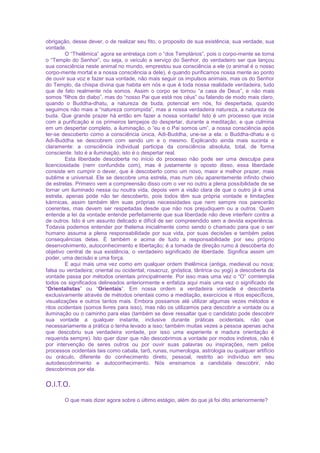 obrigação, desse dever, o de realizar seu fito, o proposito de sua existência, sua verdade, sua
vontade.
O “Thelêmica” agora se entrelaça com o “dos Templários”, pois o corpo-mente se torna
o “Templo do Senhor”, ou seja, o veículo a serviço do Senhor, do verdadeiro ser que lançou
sua consciência neste animal no mundo, emprestou sua consciência a ele (o animal é o nosso
corpo-mente mortal e a nossa consciência a dele), é quando purificamos nossa mente ao ponto
de ouvir sua voz e fazer sua vontade, não mais seguir os impulsos animais, mas os do Senhor
do Templo, da chispa divina que habita em nós e que é toda nossa realidade verdadeira, tudo
que de fato realmente nós somos. Assim o corpo se tornou “a casa de Deus”, e não mais
somos “filhos do diabo”, mas do “nosso Pai que está nos céus” ou falando de modo mais claro,
quando o Buddha-dhatu, a natureza de buda, potencial em nós, foi despertada, quando
seguimos não mais a “natureza corrompida”, mas a nossa verdadeira natureza, a natureza de
buda. Que grande prazer há então em fazer a nossa vontade! Isto é um processo que incia
com a purificação e os primeiros lampejos do despertar, durante a meditação, e que culmina
em um despertar completo, a iluminação, o “eu e o Pai somos um”, a nossa consciência após
ter-se descoberto como a consciência única, Adi-Buddha, une-se a ela: o Buddha-dhatu e o
Adi-Buddha se descobrem com sendo um e o mesmo. Explicando ainda mais sucinta e
claramente: a consciência individual participa da consciência absoluta, total, de forma
consciente. Isto é a iluminação, isto é o despertar real.
Esta liberdade descoberta no início do processo não pode ser uma desculpa para
licenciosidade (nem confundida com), mas é justamente o oposto disso, essa liberdade
consiste em cumprir o dever, que é descoberto como um novo, maior e melhor prazer, mais
sublime e universal. Ele se descobre uma estrela, mas num céu aparentemente infinito cheio
de estrelas. Primeiro vem a compreensão disso com o ver no outro a plena possibilidade de se
tornar um iluminado nessa ou noutra vida, depois vem a visão clara de que o outro já é uma
estrela, apenas pode não ter descoberto, pois todos têm sua própria vontade e limitações
kármicas, assim também têm suas próprias necessidades que nem sempre nos parecerão
coerentes, mas devem ser respeitadas desde que não nos prejudiquem ou a outros. Quem
entende a lei da vontade entende perfeitamente que sua liberdade não deve interferir contra a
de outros. Isto é um assunto delicado e difícil de ser compreendido sem a devida experiência.
Todavia podemos entender por thelema inicialmente como sendo o chamado para que o ser
humano assuma a plena responsabilidade por sua vida, por suas decisões e também pelas
consequências delas. É também e acima de tudo a responsabilidade por seu próprio
desenvolvimento, autoconhecimento e libertação; é a tomada de direção rumo à descoberta do
objetivo central de sua existência, o verdadeiro significado de liberdade. Significa assim um
poder, uma decisão e uma força.
E aqui mais uma vez como em qualquer ordem thelêmica (antiga, medieval ou nova;
falsa ou verdadeira; oriental ou ocidental; rosacruz, gnóstica, tântrica ou yogi) a descoberta da
vontade passa por métodos orientais principalmente. Por isso mais uma vez o “O” comtempla
todos os significados delineados anteriormente e enfatiza aqui mais uma vez o significado de
“Orientalistas” ou “Orientais”. Em nossa ordem a verdadeira vontade é descoberta
exclusivamente através de métodos orientais como a meditação, exercícios e ritos específicos,
visualizações e outros tantos mais. Embora possamos até utilizar algumas vezes métodos e
ritos ocidentais (somos livres para isso), mas não os utilizamos para descobrir a vontade ou a
iluminação ou o caminho para elas (também se deve ressaltar que o candidato pode descobrir
sua vontade a qualquer instante, inclusive durante práticas ocidentais, não que
necessariamente a prática o tenha levado a isso; também muitas vezes a pessoa apenas acha
que descobriu sua verdadeira vontade, por isso uma experiente e madura orientação é
requerida sempre). Isto quer dizer que não descobrimos a vontade por modos indiretos, não é
por intervenção de seres outros ou por ouvir suas palavras ou inspirações, nem pelos
processos ocidentais tais como cabala, tarô, runas, numerologia, astrologia ou qualquer artifício
ou oráculo, diferente do conhecimento direto, pessoal, restrito ao indivíduo em seu
autodescobrimento e autoconhecimento. Nós ensinamos a candidata descobrir, não
descobrimos por ela.
O.I.T.O.
O que mais dizer agora sobre o último estágio, além do que já foi dito anteriormente?
 