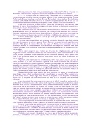 Primeiro precisamos mais uma vez enfatizar que a verdadeira O.I.T.O. é composta por
iluminados e trabalhadores em prol do despertar que não habitam este mundo material.
A O.I.T.O., podemos dizer, é o mesmo que a Fraternidade da Luz, chamada por vários
nomes diferentes em várias culturas, escolas e religiões. Entre esses podemos citar Grande
Fraternidade Branca, Loja Suprema, Loja Branca, Comunidade Interior da Luz, Grande Escola
Iniciática, Comunidade Interior e Luminosa do Senhor, Colégio dos Eleitos, etc.. A esta nós por
vezes chamamos simplesmente de grande ordem, Ordem Superior ou Fraternidade da Luz.
A ela nós atribuímos a sigla O.I.T.O. como nos foi orientado, isto também para
distinguir de outras denominações e principalmente para destacar o objetivo de nossa ordem,
ao qual todos devem almejar alcançar.
Mas como isso ainda não está ao alcance da experiência do estudante não vale muito
a pena falarmos sobre. Só restaria ao estudante crer ou não no que falamos e isto é o oposto
de nossa metodologia. Quando houver desenvolvimento suficiente ele mesmo reconhecerá e
tirará suas próprias conclusões, que também evoluirão à medida que a experiência avance.
Falemos então sobre a parte da O.I.T.O. que está agora ao alcance do estudo e da
experiência dos iniciantes.
A grande maioria das ordens tem objetivos modestos, pequenos, tais como os que
correspondem apenas ao primeiro grau da Ordem Superior, consequentemente equivalem aos
primeiros três graus de nossa O.H.E.O., ou seja, um treino, uma preparação moral e
purificação mental, e o melhoramento da humanidade em direção da liberdade. Ora, este
objetivo é nobre e muito importante, mas quase todas as religiões exotéricas desse mundo já o
comtemplam.
Outras ordens seguindo esse modelo que é função das religiões (e não a principal
função das ordens) pretendem garantir uma vida futura melhor e mais consciente neste ou em
outros mundos. Ignorando ou escondendo que esta prometida “salvação” não é eterna nem
final. E pior ainda que resulta em retorno a este estado (como isto ocorre é delineado em
outros artigos).
Objetivam uma espécie de vida paradisíaca ou como anjos, devas, deuses, ou seja lá
como chamem. É o “céu” dos cristãos e judeus (que sequer suspeitam ser um estado
passageiro e imperfeito por desconhecerem o significado dos símbolos nos seus próprios livros
sagrados, em especial no Livro de Melquisedeque, no Evangelho de João e no Apocalipse, e
ainda não aceitarem ou desconhecerem os evangelhos gnósticos). É o renascimento melhor ou
paraíso dos budistas (exceto as terras puras, das quais realmente não se retorna mais). É a
união com Brahma (ou seja qual for outro deus) dos hinduístas, etc..
Nossa ordem contém esse objetivo nos seus primeiros três graus, os procedimentos
para chegar a esse estado constituindo um pré-requisito para os seguintes. Mas nossa ordem,
e ainda como outras, almeja algo mais adiante, o despertar. Esse despertar incialmente
significa (1) o despertar da consciência cada vez mais e (2) o despertar das faculdades
psíquicas.
A grande maioria das ordens se conforma em ir só até aí, o que leva teoricamente o
praticante a melhores renascimentos futuros e até a permanências longas em paraísos depois
da morte. Mas isto não é ainda libertação, pois a pessoa retornaria após esgotar os frutos do
bom karma, por ter sido apenas um imitador das virtudes, o que não deixa de ser bom, mas
para não retornar ela precisaria extinguir as causas sutis de impurezas específicas que a faz
retornar a esse mundo, a essa projeção, a este tipo de ilusão da qual não se livra facilmente.
Principalmente precisaríamos destruir completamente o apego a tais impurezas bem como às
ilusões desse mundo. Assim veríamos não apenas “paraísos astrais” ou mentais nesta e na
próxima existência, mas veríamos verdades, fora das ilusões desses mundos, escaparíamos
da “matrix”, renasceríamos em uma terra pura, um paraíso sem ilusões que possam atrasar
nosso desenvolvimento, em que tudo nos levaria ao despertar mais e mais.
Tudo isto pode parecer muito além da capacidade de experiência humana, mas como
bons cientistas pretendemos provar o contrário, ou seja, não nos conformamos com menos.
Portanto na primeira fase podemos até nos comprometer e realizar transformações
apenas a um nível, digamos, psicológico, físico e comportamental. Mas em seguida temos que
provar para nós mesmos a realidade daquilo que merece ser buscado. E dentre essas buscas
não nos conformamos com nada menos que a libertação desse estado condicionado de coisas
que cotidianamente chamamos “este mundo”. Esse é o objetivo mais baixo da ordem.
O objetivo mais elevado não poderia ser menos que a libertação última, o despertar
completo, a onisciência como dizem alguns (não onisciência como geralmente se traduz
 