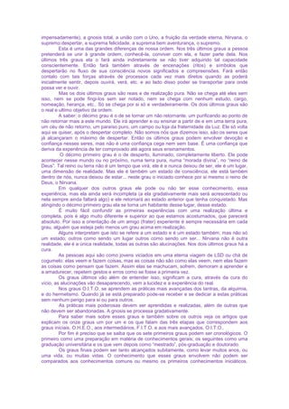 impensadamente), a gnosis total, a união com o Uno, a fruição da verdade eterna, Nirvana, o
supremo despertar, a suprema felicidade, a suprema bem aventurança, o supremo.
Esta é uma das grandes diferenças de nossa ordem. Nos três últimos graus a pessoa
pretenderá se unir à grande ordem, conhecê-la, conviver com ela, e fazer parte dela. Nos
últimos três graus ela o fará ainda indiretamente se não tiver adquirido tal capacidade
conscientemente. Então fará também através de encenações (ritos) e símbolos que
despertarão no fluxo de sua consciência novos significados e compreensões. Fará então
contato com tais forças através de processos cada vez mais diretos quando as poderá
inicialmente sentir, depois ouvirá, verá, etc. e ao lado disso poder se transportar para onde
possa ver e ouvir.
Mas os dois últimos graus são reais e de realização pura. Não se chega até eles sem
isso, nem se pode fingi-los sem ser notado, nem se chega com nenhum estudo, cargo,
nomeação, herança, etc.. Só se chega por si só e verdadeiramente. Os dois últimos graus são
o real e ultimo objetivo da ordem.
A saber: o décimo grau é o de se tornar um não retornante, um purificando ao ponto de
não retornar mais a este mundo. Ele irá aprender e ou ensinar a partir de e em uma terra pura,
um céu de não retorno, um paraíso puro, um campo ou loja da fraternidade da Luz. Ele só volta
aqui se quiser, após o despertar completo. Não somos nós que dizemos isso, são os seres que
já alcançaram o máximo de despertar. Então os últimos graus podem envolver devoção e
confiança nesses seres, mas não é uma confiança cega nem sem base. É uma confiança que
deriva da experiência de ter comprovado até agora seus ensinamentos.
O décimo primeiro grau é o de desperto, iluminado, completamente liberto. Ele pode
acontecer nesse mundo ou no próximo, numa terra pura, numa “morada divina”, no “reino de
Deus”. Tal reino ou terra não é um tempo que virá, ele é e nunca deixou de ser, ele é um lugar,
uma dimensão de realidade. Mas ele é também um estado de consciência, ele está também
dentro de nós, nunca deixou de estar... neste grau o iniciado conhece por si mesmo o reino de
Deus, o Nirvana.
Em qualquer dos outros graus ele pode ou não ter esse conhecimento, essa
experiência, mas ela ainda será incompleta (a ela gradativamente mais será acrescentado ou
nela sempre ainda faltará algo) e ele retornará ao estado anterior que tenha conquistado. Mas
atingindo o décimo primeiro grau ela se torna um habitante desse lugar, desse estado.
É muito fácil confundir as primeiras experiências com uma realização última e
completa, pois é algo muito diferente e superior ao que estamos acostumados, que parecerá
absoluto. Por isso a orientação de um amigo (frater) experiente é sempre necessária em cada
grau, alguém que esteja pelo menos um grau acima em realização.
Alguns interpretam que isto se refere a um estado e é um estado também, mas não só
um estado; outros como sendo um lugar outros como sendo um ser... Nirvana não é outra
realidade, ele é a única realidade, todas as outras são alucinações. Nos dois últimos graus há a
cura.
As pessoas aqui são como jovens viciados em uma eterna viagem de LSD ou chá de
cogumelo: elas veem e fazem coisas, mas as coisas não são como elas veem, nem elas fazem
as coisas como pensam que fazem. Assim elas se machucam, sofrem, demoram a aprender e
a amadurecer, repetem gestos e erros como se fosse a primeira vez.
Os graus últimos vão além de entender isso, significam a cura, através da cura do
vício, as alucinações vão desaparecendo, vem a lucidez e a experiência do real.
Nos graus O.I.T.O. se aprendem as práticas mais avançadas dos tantras, da alquimia,
e do hermetismo. Quando já se está preparado pode-se receber e se dedicar a estas práticas
sem nenhum perigo para si ou para outros.
As práticas mais poderosas devem ser aprendidas e realizadas, além de outras que
não devem ser abandonadas. A gnosis se processa gradativamente.
Para saber mais sobre esses graus e também sobre os outros veja os artigos que
explicam os onze graus um por um e os que falam das três etapas que correspondem aos
graus iniciais, O.H.E.O., aos intermediários, F.I.T.O. e aos mais avançados, O.I.T.O..
Por fim é preciso que se saiba que os sete primeiros graus podem ser cronológicos. O
primeiro como uma preparação em matéria de conhecimentos gerais; os seguintes como uma
graduação universitária e os que vem depois como “mestrado”, pós-graduação e doutorado.
Os graus finais podem ser tanto alcançados subitamente, como levar muitos anos, ou
uma vida, ou muitas vidas. O conhecimento que esses graus envolvem não podem ser
comparados aos conhecimentos comuns ou mesmo os primeiros conhecimentos iniciáticos.
 