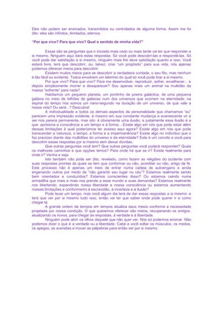 Eles não podem ser ensinados, transmitidos ou controlados de alguma forma. Assim me foi
dito: eles são infinitos, ilimitados, eternos.
“Por que vivo? Para que vivo? Qual o sentido de minha vida?”
Essas são as perguntas que o iniciado mais cedo ou mais tarde vai ter que responder a
si mesmo. Ninguém aqui dará estas respostas. Só você pode descobri-las e respondê-las. Só
você pode dar satisfação a si mesmo, ninguém mais lhe deve satisfação quanto a isso. Você
estará livre, terá que descobrir, ou, talvez, criar “um propósito” para sua vida, nós apenas
podemos oferecer meios para descobrir.
Existem muitos meios para se descobrir a verdadeira vontade, o seu fito, mas nenhum
é tão fácil ou evidente. Todos envolvem um labirinto do qual só você pode tirar a si mesmo.
Por que vivo? Para que vivo? Para me desenvolver, reproduzir, sofrer, envelhecer... e
depois simplesmente morrer e desaparecer? Sou apenas mais um animal na multidão da
massa “sofrente” para nada?
Habitamos um pequeno planeta, um pontinho de poeira galáctica, de uma pequena
galáxia no meio de bilhões de galáxias num dos universos que ocorrem na eternidade; na
espiral do tempo nós somos um nano-segundo na duração de um universo, de que vale a
nossa vida? Ou será...? Descubra!
A individualidade e todos os demais aspectos da personalidade que chamamos “eu”
parecem uma impressão evidente, e mesmo em sua constante mudança e evanescente vir a
ser nos parece permanente, mas isto é obviamente uma ilusão, e justamente essa ilusão é a
que aprisiona a consciência a um tempo e à forma... Existe algo em nós que pode estar além
dessas limitações à qual poderíamos ter acesso aqui agora? Existe algo em nós que pode
transcender a natureza, o tempo, a forma e a impermanência? Existe algo no indivíduo que o
faz precioso diante das multidões do universo e da eternidade? Este é um convite a você para
descobrir essas respostas por si mesmo sem deixar dúvidas.
Que outras perguntas você tem? Que outras perguntas você poderá responder? Quais
os melhores caminhos e que opções temos? Para onde há que se ir? Existe realmente para
onde ir? Venha e veja.
Isto também não pode ser dito, revelado, como fazem as religiões do ocidente com
suas respostas prontas às quais se tem que conformar ou não, acreditar ou não, artigo de fé.
Este processo não é apenas um meio de entrar numa cadeia de autoengano e ainda
enganando outros por medo de “não garantir seu lugar nu céu”? Estamos realmente sendo
bem orientados e conduzidos? Estamos conscientes disso? Ou estamos caindo numa
armadilha que mais e mais nos prende a esse mundo e suas demandas? Estamos realmente
nos libertando, expandindo nossa liberdade e nossa consciência ou estamos aumentando
nossas limitações e conformismo à escravidão, à incerteza e à ilusão?
Pode levar um tempo, mas você algum dia terá de dar essas respostas a si mesmo, e
terá que ver por si mesmo tudo isso, então vai ter que saber onde pode querer ir e como
chegar lá.
A grande ordem de tempos em tempos atualiza seus meios conforme a necessidade
projetada por nossa condição. O que queremos oferecer são meios, recuperando os antigos,
atualizando os novos, para chegar às respostas, à verdade e à liberdade.
Ninguém pode abrir os olhos daquele que não quer ver. Nós só podemos ensinar. Não
podemos dizer o que é a verdade ou a liberdade. Cabe a você soltar os músculos, os medos,
os apegos, as aversões e mover as pálpebras para então ver por si mesmo.
 
