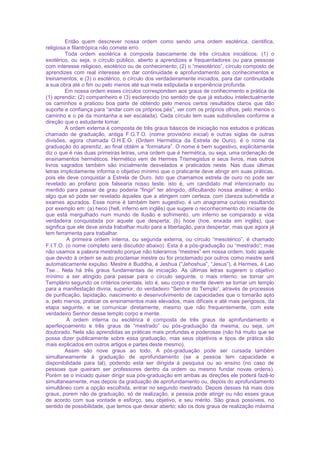 Então quem descrever nossa ordem como sendo uma ordem esotérica, cientifica,
religiosa e filantrópica não comete erro.
Toda ordem esotérica é composta basicamente de três círculos iniciáticos: (1) o
exotérico, ou seja, o círculo público, aberto a aprendizes e frequentadores ou para pessoas
com interesse religioso, esotérico ou de conhecimento; (2) o “mesotérico”, círculo composto de
aprendizes com real interesse em dar continuidade e aprofundamento aos conhecimentos e
treinamentos; e (3) o esotérico, o círculo dos verdadeiramente iniciados, para dar continuidade
a sua obra até o fim ou pelo menos até sua meta estipulada e experiência profunda.
Em nossa ordem esses círculos correspondem aos graus de conhecimento e prática de
(1) aprendiz; (2) companheiro e (3) esclarecido (no sentido de que já estudou intelectualmente
os caminhos e praticou boa parte de obtendo pelo menos certos resultados claros que dão
suporte e confiança para “andar com os próprios pés”, ver com os próprios olhos, pelo menos o
caminho e o pé da montanha a ser escalada). Cada círculo tem suas subdivisões conforme a
direção que o estudante tomar.
A ordem externa é composta de três graus básicos de iniciação nos estudos e práticas
chamado de graduação, antiga F.G.T.O. (nome provisório inicial) e outras siglas de outras
divisões, agora chamada O.H.E.O. (Ordem Hermética da Estrela de Ouro), é o nome da
graduação do aprendiz, ao final obtém a “formatura”. O nome é bem sugestivo, explicitamente
diz o que é nas duas primeiras letras, uma ordem que é hermética, ou seja, uma ordenação de
ensinamentos herméticos. Hermético vem de Hermes Trismegistus e seus livros, mas outros
livros sagrados também são inicialmente desvelados e praticados neste. Nas duas últimas
letras implicitamente informa o objetivo mínimo que o praticante deve atingir em suas práticas,
pois ele deve conquistar a Estrela de Ouro. Isto que chamamos estrela de ouro no pode ser
revelado ao profano pois falsearia nosso teste, isto é, um candidato mal intencionado ou
mentido para passar de grau poderia “fingir” ter atingido, dificultando nossa análise; é então
algo que só pode ser revelado àqueles que a atingem com certeza, com clareza submetida a
exames apurados. Esse nome é também bem sugestivo, é um anagrama curioso resultando
por exemplo em: (a) heoo (hell, inferno em inglês) que sugere o reconhecimento do iniciante de
que está mergulhado num mundo de ilusão e sofrimento, um inferno se comparado a vida
verdadeira conquistada por aquele que desperta; (b) hooe (hoe, enxada em inglês), que
significa que ele deve ainda trabalhar muito para a libertação, para despertar, mas que agora já
tem ferramenta para trabalhar.
A primeira ordem interna, ou segunda externa, ou círculo “mesotérico”, é chamado
F.I.T.O. (o nome completo será discutido abaixo). Esta é a pós-graduação ou “mestrado”; mas
não usamos a palavra mestrado porque não toleramos “mestres” em nossa ordem, todo aquele
que devido à ordem se auto proclamar mestre ou for proclamado por outros como mestre será
automaticamente expulso. Mestre é Buddha, é Jeshua (“Jehoshua”, “Jesus”), é Hermes, é Lao
Tse... Nela há três graus fundamentais de iniciação. As últimas letras sugerem o objetivo
mínimo a ser atingido para passar para o círculo seguinte, o mais interno: se tornar um
Templário segundo os critérios orientais, isto é, seu corpo e mente devem se tornar um templo
para a manifestação divina, superior, do verdadeiro “Senhor do Templo”, através de processos
de purificação, lapidação, nascimento e desenvolvimento de capacidades que o tornarão apto
a, pelo menos, praticar os ensinamentos mais elevados, mais difíceis e até mais perigosos, da
etapa seguinte, e se comunicar diretamente, mesmo que não frequentemente, com este
verdadeiro Senhor desse templo corpo e mente.
A ordem interna ou esotérica é composta de três graus de aprofundamento e
aperfeiçoamento e três graus de “mestrado” ou pós-graduação da mesma, ou seja, um
doutorado. Nela são aprendidas as práticas mais profundas e poderosas (não há muito que se
possa dizer publicamente sobre essa graduação, mas seus objetivos e tipos de prática são
mais explicados em outros artigos e partes deste mesmo).
Assim são nove graus ao todo. A pós-graduação pode ser cursada também
simultaneamente à graduação de aprofundamento (se a pessoa tem capacidade e
disponibilidade para tal), podendo esta ser dirigida à pesquisa ou ao ensino (no caso de
pessoas que queiram ser professores dentro da ordem ou mesmo fundar novas ordens).
Porém se o iniciado quiser dirigir sua pós-graduação em ambas as direções ele poderá fazê-lo
simultaneamente, mas depois da graduação de aprofundamento ou, depois do aprofundamento
simultâneo com a opção escolhida, entrar no segundo mestrado. Depois desses há mais dois
graus, porem não de graduação, só de realização, a pessoa pode atingir ou não esses graus
de acordo com sua vontade e esforço, seu objetivo, e seu mérito. São graus possíveis, no
sentido de possibilidade, que temos que deixar aberto; são os dois graus de realização máxima
 