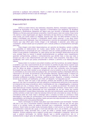 possíveis a qualquer real praticante. Assim a ordem ao todo tem onze graus, nove de
graduação e práticas formais e dois de realização.
APRESENTAÇÃO DA ORDEM
O que é a O.I.T.O.?
OITO é a ordem interna, dos realizados, despertos, libertos, chamados vulgarmente no
ocidente de iluminados e no oriente, segundo a nomenclatura que adotamos, de Buddhas
(despertos) e Bodhisatvas (despertos em algum grau que recusam a felicidade absoluta de
Nibbana ou Nirvana para permanecer ensinando o caminho para o bem de muitos). Esse nome
nós damos a essa organização por alguns chamados de loja branca ou fraternidade da luz,
entre outras, por outras ordens ou religiões. Quando digo “nós” me refiro também a todos os
seres e divindades que tornaram o surgimento dessa ordem possível, o que deve incluir
também seres de tal realização. Aqui nós enfatizamos o caminho de realização do bodhisava e
mesmo que seja difícil para muitos chegar a tal realização é possível, para todos que
vontadeiam, ensinar desde que se preparem com o estudo prática e comportamento exemplar
para isso.
Para chegar a tal ordem desenvolvemos um caminho de disciplina, estudo e prática
que possibilita (e relativamente em muitos casos facilita muito) chegar a um nível de
desenvolvimento e compressão em que o indivíduo entra em contato gradativamente com esta
ordem e suas práticas e realizações, ou, pelo menos (se não conseguir desenvolver-se por ter
uma vontade fraca ou treinar e estudar insuficientemente ou qualquer outro impedimento)
aprender conhecimentos, práticas e comportamentos que abrirão mais e mais sua visão e
tornará sua vida, e seu relacionamento com este mundo, mais consciente, mais feliz e mais
equilibrada, bem como que possa compreender e antever o caminho e as realizações com
clareza.
Nossa ordem no mundo é uma ordem iniciática, sem fins lucrativos, de caráter religioso
e esotérico, que visa o aprimoramento do ser humano no sentido de pelo menos superar suas
limitações comuns de conhecimento direto e de capacidades de autodomínio, mas também
com fim último de atingir o despertar completo que tem sido conhecido como iluminação.
Iluminação não quer dizer receber ou ser atingido por uma luz exterior ou de um deus exterior,
ou divindades ou de outros seres de qualquer tipo, ser iluminado significa a libertação última do
nascimento e da morte, da ignorância e das emoções inferiores; significa atingir o máximo do
potencial, a luz absoluta, ou seja, o fim de qualquer limitação da sabedoria e o fim das
emoções conflitantes e paixões mundanas, significa acordar, despertar, o budado, a buditude
tornar-se um arahant, um bodhisatva, um cristo, um desperto, “um daqueles que vê”.
Esta luz “está” em tudo e tudo permeia, portanto ela também já está presente aqui
agora em nós, ela é a consciência sutil que utilizamos e iludidamente atribuímos a nós mesmos
ou chamamos de nossa consciência; ela é o buddhadatu em nós, o tatagathagarba, a natureza
de buddha em nós, o chestus interno, o Tau em nós, a estrela do alvorecer. No entanto ela
está obstruída por nossas impurezas, obstáculos e conclusões errôneas; nossa mente e nssa
consciência biológica está destreinada em sua capacidade de ver por causa dos nossos
hábitos distraídos e nossas falsas impressões, ela está mal condicionada, quase totalmente em
sentido contrário a visão real e visão da natureza intima de tudo e de todas as coisas. De fato a
consciência pode ser muito maior e abranger todo o universo (e todos os universos e toda
eternidade) e mais além do conhecimento e da fenomenalidade, transcendendo a barreira da
pessoalidade e as limitações dos sentidos, basta que para isso seja educada e treinada através
de meios hábeis para uma gradual liberação.
Assim, iluminação no sentido mais pleno quer dizer também auto iluminação. Também
não tem a ver com o movimento histórico chamado iluminismo a não ser que em seu grau
menor e no sentido menor da palavra iluminado que é esclarecido, instruído, experiente,
veterano. Assim todos na ordem serão iluminados desde o nível comum ou mais baixo, isto é
de esclarecido e instruído até, quiçá, o nível mais elevado, isto é, de um liberto, um desperto
completamente. Então iluminado tem a partir de então o sentido desde esclarecido até
desperto. Embora saibamos que a palavra correta para a realização é despertar, temos que
usar a palavra iluminação, no sentido daquilo que a escola proporciona, isto é, o
esclarecimento e algum grau de realização. Portanto, o indivíduo que entra em nossa ordem,
 