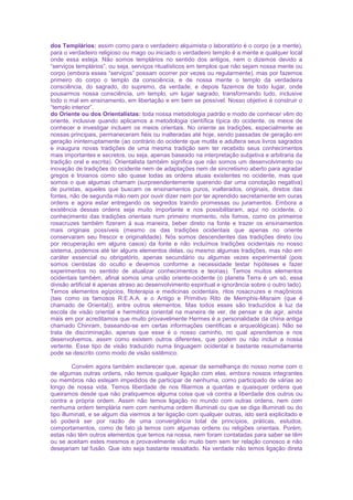 dos Templários: assim como para o verdadeiro alquimista o laboratório é o corpo (e a mente),
para o verdadeiro religioso ou mago ou iniciado o verdadeiro templo é a mente e qualquer local
onde essa esteja. Não somos templários no sentido dos antigos, nem o dizemos devido a
“serviços templários”, ou seja, serviços ritualísticos em templos que não sejam nossa mente ou
corpo (embora esses “serviços” possam ocorrer por vezes ou regularmente), mas por fazemos
primeiro do corpo o templo da consciência, e de nossa mente o templo da verdadeira
consciência, do sagrado, do supremo, da verdade; e depois fazemos de todo lugar, onde
pousarmos nossa consciência, um templo, um lugar sagrado, transformando tudo, inclusive
todo o mal em ensinamento, em libertação e em bem se possível. Nosso objetivo é construir o
“templo interior”.
do Oriente ou dos Orientalistas: toda nossa metodologia padrão e modo de conhecer vêm do
oriente, inclusive quando aplicamos a metodologia científica típica do ocidente, os meios de
conhecer e investigar incluem os meios orientais. No oriente as tradições, especialmente as
nossas principais, permaneceram fiéis ou inalteradas até hoje, sendo passadas de geração em
geração ininterruptamente (ao contrário do ocidente que mutila e adultera seus livros sagrados
e inaugura novas tradições de uma mesma tradição sem ter recebido seus conhecimentos
mais importantes e secretos, ou seja, apenas baseado na interpretação subjetiva e arbitraria da
tradição oral e escrita). Orientalista também significa que não somos um desenvolvimento ou
inovação de tradições do ocidente nem de adaptações nem de sincretismo aberto para agradar
gregos e troianos como são quase todas as ordens atuais existentes no ocidente, mas que
somos o que algumas chamam (surpreendentemente querendo dar uma conotação negativa)
de puristas, aqueles que buscam os ensinamentos puros, inalterados, originais, diretos das
fontes, não de segunda mão nem por ouvir dizer nem por ter aprendido secretamente em ouras
ordens e agora estar entregando os segredos traindo promessas ou juramentos. Embora a
existência dessas ordens seja muito importante e nos possibilitaram, aqui no ocidente, o
conhecimento das tradições orientais num primeiro momento, nós fomos, como os primeiros
rosacruzes também fizeram à sua maneira, beber direto na fonte e trazer os ensinamentos
mais originais possíveis (mesmo os das tradições ocidentais que apenas no oriente
conservaram seu frescor e originalidade). Nós somos descendentes das tradições direto (ou
por recuperação em alguns casos) da fonte e não incluímos tradições ocidentais no nosso
sistema, podemos até ter alguns elementos delas, ou mesmo algumas tradições, mas não em
caráter essencial ou obrigatório, apenas secundário ou algumas vezes experimental (pois
somos cientistas do oculto e devemos conforme a necessidade testar hipóteses e fazer
experimentos no sentido de atualizar conhecimentos e teorias). Temos muitos elementos
ocidentais também, afinal somos uma união oriente-ocidente (o planeta Terra é um só, essa
divisão artificial é apenas atraso ao desenvolvimento espiritual e ignorância sobre o outro lado).
Temos elementos egípcios, fitoterapia e medicinas ocidentais, ritos rosacruzes e maçônicos
(tais como os famosos R.E.A.A. e o Antigo e Primitivo Rito de Memphis-Misraim (que é
chamado de Oriental)), entre outros elementos. Mas todos esses são traduzidos à luz da
escola de visão oriental e hermética (oriental na maneira de ver, de pensar e de agir, ainda
mais em por acreditamos que muito provavelmente Hermes é a personalidade da china antiga
chamado Chinram, baseando-se em certas informações cientificas e arqueológicas). Não se
trata de discriminação, apenas que esse é o nosso caminho, no qual aprendemos e nos
desenvolvemos, assim como existem outros diferentes, que podem ou não incluir a nossa
vertente. Esse tipo de visão traduzido numa linguagem ocidental e bastante resumidamente
pode se descrito como modo de visão sistêmico.
Convém agora também esclarecer que, apesar da semelhança do nosso nome com o
de algumas outras ordens, não temos qualquer ligação com elas, embora nossos integrantes
ou membros não estejam impedidos de participar de nenhuma, como participado de várias ao
longo de nossa vida. Temos liberdade de nos filiarmos a quantas e quaisquer ordens que
queiramos desde que não pratiquemos alguma coisa que vá contra a liberdade dos outros ou
contra a própria ordem. Assim não temos ligação no mundo com outras ordens, nem com
nenhuma ordem templária nem com nenhuma ordem illuminati ou que se diga illuminati ou do
tipo illuminati, e se algum dia viermos a ter ligação com qualquer outras, isto será explicitado e
só poderá ser por razão de uma convergência total de princípios, práticas, estudos,
comportamentos, como de fato já temos com algumas ordens ou religiões orientais. Porém,
estas não têm outros elementos que temos na nossa, nem foram contatadas para saber se têm
ou se aceitam estes mesmos e provavelmente vão muito bem sem ter relação conosco e não
desejariam tal fusão. Que isto seja bastante ressaltado. Na verdade não temos ligação direta
 