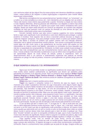 com nenhuma ordem de tipo algum fora da nossa própria nem devemos obediência a qualquer
ordem, nossa política é de respeito a outras organizações e esperamos (sem manter falsas
esperanças) reciprocidade.
Não temos a arrogância de nos autoproclamarmos “grande síntese”, ou “universais”, ou
a melhor ou a mais completa ou a única, etc.; nem intentamos unir as religiões nem as ordens.
Talvez até mesmo nosso intento seja justamente o oposto: fomentar a criação de mais ordens
e mais religiões diferentes, afinal as pessoas são diferentes e as religiões e ordens hoje ainda
não abarcam todas as diferenças. É urgente que surjam mais ordens verdadeiras bem como
religiões, desde que sejam estas eficazes em conduzir ao despertar, ao contrário das religiões
mutiladas de hoje que parecem mais um parque de diversão ou uma câmara de ópio, que
visam distrair e adormecer ainda mais a humanidade.
Convém também lembrar que este nome é apenas sugestivo do nome verdadeiro
tendo a sigla outro significado muito semelhante e outro bem diferente para proteger o caráter
esotérico e iniciático. Este segredo não se deve a esconder práticas escusas ou ilegais ou
“palavras mágicas” perigosas, mas para proteger nossas ordem e outras que adotam práticas
assim, dos lábios e ouvidos do profano que podem mesmo sem má intenção distorcer,
interpretar mal ou aplicar erroneamente nossas práticas. Tais nomes e iconografia formada por
nossa sigla nos são muito caros e não gostaríamos de ouvi-los sendo mal usados ou mal
interpretados ou mesmo sendo mal falados, caluniados ou zombados na boca daqueles que
não tem a capacidade de compreendê-los. Entretanto, ta mbém esse cuidado é para proteger o
profano das más consequências que tais comportamentos trariam para eles mesmos. Além
disso, nossas práticas mais elevadas e poderosas (a que se refere essa iconografia) só podem
ser apreendidas depois de muito tempo de estudo, prática e experiência. Sem um
desenvolvimento ético e um domínio e entendimento superiores tais práticas se tornam
realmente um perigo na mão do profano, inclusive e principalmente um grande perigo para ele
mesmo.
O QUE SIGNIFICA A SIGLA O.I.T.O. INTERNAMENTE?
Agora que me foi permitido revelar os significados esotéricos de nossa sigla (menos o
mais oculto) posso explicar publicamente os significados que devem ser adotados pelos
estudantes do primeiro e do segundo círculo. Para os primeiros deve significar Ordem Yogini
Tântrica Original ou Ordem Yogini Tântrica Oriental ou Ordem Yogini Tântrica Oculta ou
Ordem Yogini Tântrica do Oeste. Não entremos ainda em detalhes iconográficos do desenho
formados pela sigla.
Ordem aqui tem o mesmo sentido acima citado.
Yogini (ou ioguine e variações outras) é o feminino de yogi (ou iogue), eu não
chamaria uma ordem (substantivo feminino) de yogi (masculino) como alguns fazem alguns
sem atenção ao próprio hábito mecânico de sexualizar e masculinizar coisas; seria como dizer,
por exemplo, “loja vermelho” ou algo assim, um erro de concordância. E além disso, nossa
divindade tântrica suprema é uma dakini, é feminina, nosso cuidado, respeito, consideração e
devoção ao feminino é redobrado então. Mais uma vez pode alguém notar nosso “descaso” por
nomes e grafias (porém não é descaso, pois presamos muito o som e o significado), mas aqui
é justamente o oposto, pois presamos as boas traduções que remetem ao mais exato
significado possível. Estudar nomes e siglas é uma das nossas principais didáticas, pois
estudando assim, ao ver um nome ou sigla a pessoa tem em mente numa palavra um resumo
de muito aprendizado. Aquele que não dá atenção a este estudo está perdendo muito tempo.
O uso da letra que tem o mesmo som, “I” no lugar de “Y”, não é usual para nós, pois
não é a letra adequada (embora muitos escrevam “ioga” e “iogue”, etc.), mas aqui, neste caso,
vai servir a um fim maior que são os significados mais profundos e internos; do mesmo modo
como aquele que está ainda com um pé no mundo e outro na iluminação deve voltar as coisas
desse mundo a serviço dessa meta mais elevada para o bem de todo e qualquer ser. Essa
letra “trocada” também vai servir à iconografia simbólica da sigla, que é muito importante nos
níveis mais elevados de significado. Nossa ordem é yoguine no sentido da palavra, algo muito
parecido com um dos significados da palavra religião (religião significa (1) religar e (2) reler).
Yoga significa união, mas no sentido de união divina, unir-se ao supremo,
conhecimento direto do supremo, unindo-se a ele, no sentido gnosis. Neste caso então religião,
yoga e gnosis são sinônimos. O objetivo da yoga é a união entre conhecimento conhecedor e
conhecido. Esse é o conhecimento mais completo que se pode ter de algo. Imagine então que
 