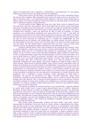 objeto de conhecimento seja o Supremo, o Indescritível, o Incondicionado. É o que alguns
chamam de união com Deus, iluminação, Nirvana; é o despertar.
Esses outros termos não são falsos, mas também não são de todo verdadeiros porque
não são de todo completos. Mais abrangente seria chamar de yoga mesmo ou de gnosis. Por
isso é importante saber o real significado dessas palavras e não ficar ainda relacionando a
palavra yoga a uma serie de exercícios físicos (que podem ou não fazer parte do processo de
yoga ou de gnosis).à gnosis, à União Suprema.
À união suprema então. Tantra quer dizer tear, rede, tecer a rede ou relacionar seus
fios, sua trama, seus nós, seus espaços. Quem já leu algum livro do físico e autor Frijot Capra
deve já ter uma ideia do que seja essa rede, ou quem já ouviu falar de conhecimento sistêmico
ou holístico, pode também ter uma ideia mais ou menos aproximada. Isto é bom, mas não é
suficiente para entender a ideia que aplicamos ao todo e todas as unidades, no tempo
sucessivo e na simultaneidade paradoxal, pois nossa ideia tem um “que” a mais além do
funcionamento harmonioso e ao mesmo tempo caótico dos universos na eternidade e no tempo
eternamente retornante em suas possíveis combinações (do universo). Esse que talvez possa
ser dito de forma resumida ou superficial que é a unidade da multiplicidade em que
simultaneamente não há unidade, mas multiplicidade, ou melhor dizendo, do eterno retorno e
da necessidade de tudo que é, bem como do motivo disso e de como ao mesmo tempo tudo
isso não existe, nem tem sentido algum, exatamente como um sonho, mas um sonho muito
perigoso pois traz consequências quase irreparáveis e muito sofrimento envolvido.
A palavra oriental “tantra” é bem mais completa em seu sentido do que a palavra “rede”
no sentido sistêmico, embora esta outra tenha a mesma potencialidade. Aqui a carência de
experiência direta pode ser um importante fator limitante da compreensão correta. Assim é
preciso ver por si mesmo, não só achar que está entendendo. Alguns podem ter ouvido falar,
ou lido, ou praticado também, algum tipo de tantra budista ou hindu ou mesmo hermético, se é
que se pode chamar de “tantra” ao processo “hermético” sem cometer injustiça para um ou
outro lado. Isto é uma parte indispensável aqui também. Teríamos, além disso, nesse caso,
que acrescentar esse “que” a mais que vamos chamar de a “ideia de paradoxo” ou “ideia
paradoxal” (explicada em outros artigos), para assim chegarmos a ideia de yoga e tantra no
nosso sistema. Agora temos as palavras religião, yoga, gnosis e tantra funcionando como um
sistema de sinônimos que ao mesmo tempo se complementam. O que falta em uma a outra diz
e assim sucessivamente. Quando colocamos na mente a representação do universo é como se
colocássemos ou construíssemos o próprio universo, é como estudar a planta de uma casa
antes de entrarmos. Podemos estudá-lo nesse modelo se o tivermos feito com perfeição. Mas
o mais importante é ampliarmos com esse exercício a compreensão, ao mesmo tempo em que
ampliamos, com a meditação e outros processos, nossa capacidade de visão direta e
percepção. No decorrer do treinamento em algum momento poderemos dirigir nossa
consciência e atenção concentrada para qualquer objeto e por fim a todo o universo. Não é tão
simples como aqui descrito, nem o universo se limita apenas ao que se entende por universo
de matéria e energia no tempo (nem também como inteligência ou consciência apenas), mas o
aspirante, com força de vontade, poderá testemunhar por si mesmo do que estamos falando,
embora seja um tanto indescritível.
Em especial as práticas dos tantras budistas e sua compreensão, e algumas práticas
do tantra hindu podem levar a esse mesmo descobrimento que é, também, alquímico.
Entretanto sempre haverão os limites da inteligência e percepção humanas e da expressão
linguística por outro lado no caso do estudo e da descrição. O processo deve capacitar o ser
para tal compreensão, por isso a alquimia desenvolve-o até ter uma super inteligência do tipo
requisitado; não poderá ter sucesso apenas tendo uma super inteligência lógico-matemática ou
verbal, por exemplo, mas sim uma inteligência tântrica. E isto é muito difícil, por isso mesmo
deve ser trabalhado desde o início através da meditação e atenção corretas bem como da
releitura correta dos fenômenos.
Mas através dessa compreensão, exclusiva de nossa ordem, esse ponto “teórico”
(apresentado de diferentes formas em vários de nossos artigos e pessoalmente nas aulas),
esse processo pode ser mais acelerado ainda, pelo menos o de compreender. Esse estudo
especial aqui desenvolvido funciona como um dos catalizadores do processo de iluminação.
Tantra nesse caso significa entender e aprender a ver, perceber, ver por si mesmo a rede,
percorrê-la, acessá-la. É como se o corpo fosse um computador, a mente o software e rede a
rede, a web, a internet. Então o software através da instalação de alguns programas acessa a
internet. Bem assim a mente, através de certos treinamentos, práticas e processos, acessa as
informações na rede do universo.
 