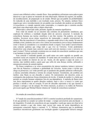 exercer uma influência sobre o mundo físico. Seus partidários utilizariam outra palavra para
descrever o que se passa no momento de uma observação, falariam de registro, de medida,
de reconhecimento, de preparação ou de estado. Diriam que um padrão de probabilidades
foi reduzido de uma multidão a um resultado exato, preciso. No entanto, nenhum físico
negaria que sem o reconhecimento de um padrão esse resultado não poderia ser percebido.
A consciência e o mundo material estão conectados, e a maneira que o cientista escolhe
para fazer uma observação afeta o objeto observado.
Observador e observado estão, portanto, ligados de maneira significativa.
Essa visão do mundo vai ao encontro das correntes de pensamento xamânicas, que
exploram há milênios a realidade situada além do universo sensorial. A inclusão da
consciência humana nas teorias científicas é um fato recente. Ela poderia, em muitos
sentidos, favorecer novas pistas suscetíveis de transcender o quadro convencional da
ciência. Mas há consciência e Consciência, a segunda sendo talvez a dos xamãs. Se uma tal
entidade existe, podemos nos unir a ela e entrar em ressonância com as forças fundamentais
como o fazem as curandeiras e os curandeiros desde a origem. Essa união é possivelmente
uma conexão quântica que religa tudo o que vive no Universo. Como poderíamos
desenvolver uma relação mais sensível, mais sutil com nós mesmos e com o universo no
qual vivemos? Talvez aceitando aventurar-nos no estado de consciência xamânica que une
o ser humano à criação visível e invisível.
Esta conexão é realizada quando um xamã entoa um canto sagrado ou quando um
sacerdote recita um conjunto de mandalas. O xamã entra em ressonância com os animais
totens que residem no interior de seu ser. Assim, ele não apenas é capaz de curar a si
mesmo, mas também ainda a quem quer que sofra de uma doença similar, utilizando a
energia proveniente do animal-espírito.
Os ritmos complexos e às vezes encantatórios da música xamânica imitam o processo
sem fim da Natureza e celebram a globalidade do Universo. Assim como o trovão que
chega na primavera e no verão permite que as pradarias das grandes planícies refloresçam,
a música ameríndia alimenta o terreno do coração humano. Geralmente, ela combina um
tambor, uma flauta ou um chocalho e cantos. Os instrumentos são descritos como as
contrapartes das poderosas forças elementares do trovão. A batida do tambor é o clarão que
permite ao coração humano serpentear fora de sua dependência. A melodia da flauta (seus
seis furos representam as quatro direções cardeais, mais o céu e a terra) é o vento que
purifica e insufla a vida no coração. O som do chocalho representa a luz que ilumina o
coração e carrega o ser de energia. Os ritmos musicais, as preces e os ruídos da Natureza
provocam aquilo que Michael Harner chamou de "estado de consciência xamânica".
Os estados de consciência xamânica
O "estado de consciênciaxamânica" (ECC) constitui aessência profunda do xamanismo.
É ele que permite ao curador ser senhor do tempo - o tempo universal de antes da Queda - e
do imaginário. O estado de consciência em que mergulha o xamã que opera um ritual ativa
recursos mentais a que não temos mais acesso por causa de nossa dependência ao
pensamento consciente lógico e racional. V. V. Nalimov demonstrou que os problemas
científicos encontravam geralmente sua resolução quando o pesquisador deixava emergir
 