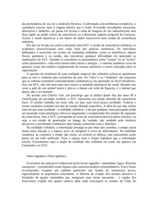 das profundezas de seu ser a síndrome Heureca. Confrontado com problemas complexos, o
curandeiro recorre mais à viagem interior que à razão. Evocando recordações sensoriais,
abstrações e símbolos, ele passa em revista a onda de imagens de seu subconsciente sem
fazer apelo ao poder crítico da consciência ou à dimensão espácio-temporal do Universo.
Assim, o xamã reporta-se a um banco de dados inacessível num estado de consciência
ordinária.
Por não ter levado em conta a distinção entre ECC e estado de consciência ordinária, os
ocidentais desenvolveram uma visão falsa das práticas xamânicas. Os indivíduos
habituados a raciocinar em termos de realidades múltiplas, como os metafísicos, alguns
físicos quânticos e os xamãs, não encontram qualquer dificuldade em apreender as
implicações do ECC. Quando se concebem os pensamentos como "coisas" ou as "coisas"
como pensamentos - uma troca eterna entre massa e energia -, o sistema xamânico cessa de
aparecer como um simples conglomerado de crenças animistas a serem colocadas entre as
superstições.
A questão da existência de uma realidade tangível não ordinária coloca-se igualmente
para os ritos e símbolos das cerimônias de cura. Os "ritos" e os "símbolos" são conceitos
que as culturas ocidentais contemporâneas contentam-se em apreender no nível metafórico.
Ora, em ECC, eles são nem mais nem menos a realidade alternativa do xamã. Quando este
veste a pele de seu animal totem e põe-se a dançar em volta da fogueira, é o animal que
dança, não o ser humano.
De acordo com Charles Tart, um psicólogo que se dedica desde fins dos anos 50 à
classificação da atividade cerebral, o ECC representa um estado alterado da consciência
fraco. O cérebro trabalha em ritmo alfa, ou seja, num nível pouco profundo. Todavia o
êxtase xamânico constitui um tipo de estado alterado específico. A idéia de que não existia
mais do que uma realidade - a realidade ordinária - e de que qualquer outra percepção podia
ser encarada como patológica entravou largamente a compreensão dos estados de expansão
da consciência. Ora, o ECC corresponde ao reino de consciência descrito pelos místicos, ou
seja, a um estado de penetração no âmago da verdade, não sondado pelo intelecto
discursivo e permitindo estabelecer uma relação consciente com o Absoluto.
Na realidade ordinária, a informação propaga-se por meio dos sentidos, o tempo escoa
numa única direção e o espaço serve de parapeito à troca de informações. Na realidade
xamânica, ao contrário, o tempo não existe, só existem os objetos, mas unicamente como
partes de um todo unificado. Nem o espaço nem o tempo impedem que a informação
circule. Encontramos aqui a noção da realidade não ordinária tal como ela aparece em
Castaneda e no ECC.
Sítios sagrados e física quântica
O território de cada povo tradicional inclui locais sagrados - montanhas, lagos, florestas
oucanyons - considerados como lugares que encerram poderes extraordinários. Esses locais
reverenciados ocupam um cadinho particular nas lendas de numerosos povos,
especialmente as populações ameríndias. A história da criação dos navajos descreve a
formação de quatro montanhas que margeiam suas terras ancestrais - a região dos
fourcorners (região dos quatro cantos), para onde convergem os estados de Utah, do
 