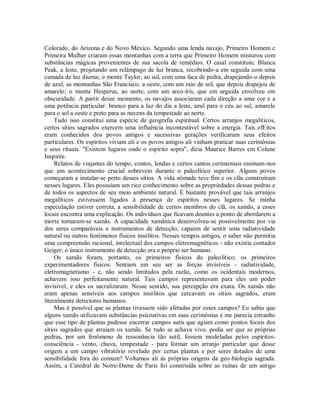 Colorado, do Arizona e do Novo México. Segundo uma lenda navajo, Primeiro Homem e
Primeira Mulher criaram essas montanhas com a terra que Primeiro Homem misturou com
substâncias mágicas provenientes de sua sacola de remédios. O casal constituiu: Blanca
Peak, a leste, projetando um relâmpago de luz branca, recobrindo-a em seguida com uma
camada de luz diurna; o monte Taylor, ao sul, com uma faca de pedra, drapejando-o depois
de azul; as montanhas São Francisco, a oeste, com um raio de sol, que depois drapejou de
amarelo; o monte Hesperus, ao norte, com um arco-íris, que em seguida envolveu em
obscuridade. A partir desse momento, os navajos associaram cada direção a uma cor e a
uma potência particular: branco para a luz do dia a leste, azul para o céu ao sul, amarelo
para o sol a oeste e preto para as nuvens da tempestade ao norte.
Tudo isso constitui uma espécie de geografia espiritual. Certos arranjos megalíticos,
certos sítios sagrados exercem uma influência incontestável sobre a energia. Tais efEitos
eram conhecidos dos povos antigos e sucessivas gerações verificaram seus efeitos
particulares. Os espíritos viviam ali e os povos antigos ali vinham praticar suas cerimônias
e seus rituais. "Existem lugares onde o espírito sopra", dizia Maurice Barres em Colune
Inspirée.
Relatos de viajantes do tempo, contos, lendas e certos cantos cerimoniais ensinam-nos
que um acontecimento crucial sobreveio durante o paleolítico superior. Alguns povos
começaram a instalar-se perto desses sítios. A vida nômade teve fim e os clãs construíram
nesses lugares. Eles possuíam um rico conhecimento sobre as propriedades dessas pedras e
de todos os aspectos de seu meio ambiente natural. É bastante provável que tais arranjos
megalíticos estivessem ligados à presença de espíritos nesses lugares. Se minha
especulação estiver correta, a sensibilidade de certos membros do clã, os xamãs, a esses
locais encontra uma explicação. Os indivíduos que ficavam doentes a ponto de abordarem a
morte tornaram-se xamãs. A capacidade xamânica desenvolveu-se possivelmente por via
dos seres comparáveis a instrumentos de detecção, capazes de sentir uma radiatividade
natural ou outros fenômenos físicos insólitos. Nesses tempos antigos, o saber não permitia
uma compreensão racional, intelectual dos campos eletromagnéticos - não existia contador
Geiger; o único instrumento de detecção era o próprio ser humano.
Os xamãs foram, portanto, os primeiros físicos do paleolítico, os primeiros
experimentadores físicos. Sentiam em seu ser as forças invisíveis - radiatividade,
eletromagnetismo - e, não sendo limitados pela razão, como os ocidentais modernos,
achavam isso perfeitamente natural. Tais campos representavam para eles um poder
invisível, e eles os sacralizaram. Nesse sentido, sua percepção era exata. Os xamãs não
eram apenas sensíveis aos campos insólitos que cercavam os sítios sagrados, eram
literalmente detectores humanos.
Mas é possível que as plantas tivessem sido afetadas por esses campos? Eu sabia que
alguns xamãs utilizavam substâncias psicoativas em suas cerimônias e me parecia estranho
que esse tipo de plantas pudesse encerrar campos sutis que agiam como pontos focais dos
sítios sagrados que atraíam os xamãs. Se tudo se achava vivo, podia ser que as próprias
pedras, por um fenômeno de ressonância tão sutil, fossem modeladas pelos espíritos-
consciência - vento, chuva, tempestade - para formar um arranjo particular que desse
origem a um campo vibratório revelado por certas plantas e por seres dotados de uma
sensibilidade fora do comum? Voltamos ali às próprias origens da geo-biologia sagrada.
Assim, a Catedral de Notre-Dame de Paris foi construída sobre as ruínas de um antigo
 