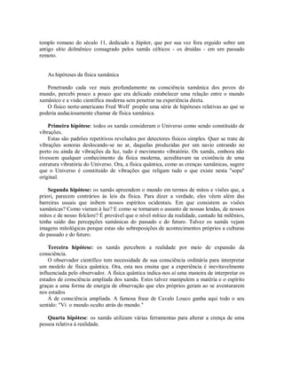 templo romano do século 11, dedicado a Júpiter, que por sua vez fora erguido sobre um
antigo sítio dolmênico consagrado pelos xamãs célticos - os druidas - em um passado
remoto.
As hipóteses da física xamânica
Penetrando cada vez mais profundamente na consciência xamânica dos povos do
mundo, percebi pouco a pouco que era delicado estabelecer uma relação entre o mundo
xamânico e a visão científica moderna sem penetrar na experiência direta.
O físico norte-americano Fred Wolf propõe uma série de hipóteses relativas ao que se
poderia audaciosamente chamar de física xamânica.
Primeira hipótese: todos os xamãs consideram o Universo como sendo constituído de
vibrações.
Estas são padrões repetitivos revelados por detectores físicos simples. Quer se trate de
vibrações sonoras deslocando-se no ar, daquelas produzidas por um navio entrando no
porto ou ainda de vibrações da luz, tudo é movimento vibratório. Os xamãs, embora não
tivessem qualquer conhecimento da física moderna, acreditavam na existência de uma
estrutura vibratória do Universo. Ora, a física quântica, como as crenças xamânicas, sugere
que o Universo é constituído de vibrações que religam tudo o que existe nesta "sopa"
original.
Segunda hipótese: os xamãs apreendem o mundo em termos de mitos e visões que, a
priori, parecem contrários às leis da física. Para dizer a verdade, eles vêem além das
barreiras usuais que inibem nossos espíritos ocidentais. Em que consistem as visões
xamânicas? Como vieram à luz? E como se tornaram o assunto de nossas lendas, de nossos
mitos e de nosso folclore? É provável que o nível mítico da realidade, cantado há milênios,
tenha saído das percepções xamânicas do passado e do futuro. Talvez os xamãs vejam
imagens mitológicas porque estas são sobreposições de acontecimentos próprios a culturas
do passado e do futuro.
Terceira hipótese: os xamãs percebem a realidade por meio de expansão da
consciência.
O observador científico tem necessidade de sua consciência ordinária para interpretar
um modelo de física quântica. Ora, esta nos ensina que a experiência é inevitavelmente
influenciada pelo observador. A física quântica indica-nos aí uma maneira de interpretar os
estados de consciência ampliada dos xamãs. Estes talvez manipulem a matéria e o espírito
graças a uma forma de energia de observação que eles próprios geram ao se aventurarem
nos estados
À de consciência ampliada. A famosa frase de Cavalo Louco ganha aqui todo o seu
sentido: "Vi o mundo oculto atrás do mundo."
Quarta hipótese: os xamãs utilizam várias ferramentas para alterar a crença de uma
pessoa relativa à realidade.
 