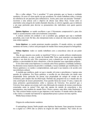Diz o velho adágio: "Ver é acreditar." É neste princípio que se baseia a realidade
xamânica. Os seres só vêem aquilo em que acreditam. Os xamãs trabalham sobre o sistema
de referência de um paciente para influenciá-to. Assim, para curar um paciente "limitado",
recorrem a uma astúcia com o objetivo de alterar suas idéias fixas. Existe entre os
ameríndios uma categoria de xamãs chamado sheyoka, os clowns sagrados, que se dedicam
a um jogo particular para desviar os pensamentos dos indivíduos com quem querem
trabalhar.
Quinta hipótese: os xamãs escolhem o que é fisicamente compreensível e para eles
todos os acontecimentos estão universalmente conectados.
A astúcia consiste em conduzir o ser a acreditar que, qualquer que seja a realidade
percebida, esta é real. De fato, eles interpretam todos os sinais da vida como emanações de
uma ordem superior.
Sexta hipótese: os xamãs penetram mundos paralelos. O mundo etérico, no sentido
xamânico do termo, é talvez uma percepção do mundo físico numa perspectiva holográfica.
Sétima hipótese: todos os xamãs trabalham com a consciência clara de um poder
superior.
Mas de que maneira esse poder se manifesta? Talvez os xamãs utilizem simplesmente
seu meio ambiente, ou seja, o poder da Grande-Mãe Terra, para aumentar sua capacidade
mágica e seu dom de cura. Eles conectam-se com o planeta por via de cantos sagrados,
plantas e a proximidade de sítios vibratórios, a fim de aumentar suas capacidades próprias.
O elo entre todas essas hipóteses é a conexão entre física quântica e realidade xamânica.
Se alteramos nossa maneira de perceber a realidade, é nossa realidade que modificamos. Os
físicos quânticos e os xamãs o compreenderam, cada qual à sua maneira e de acordo com
sua referência cultural.
À medida que meditava, pude ver que o mundo, tal como o percebemos, é apenas uma
questão de semântica. Em física quântica, a escolha de um observador em medir uma
propriedade física particular faz passar essa propriedade do estágio de estado ao de
existência, pelo simples fato da observação. Partindo daí, perguntei-me se o mundo não era
uma construção de nossos pensamentos. Essa questão fazia-me recuar 15 anos, à época de
meus primeiros questionamentos sobre a natureza do Universo. Era possível que o
Universo fosse apenas um arranjo sutil, uma fabricação do conjunto de nossas consciências
conectadas umas às outras? Falo aqui não apenas do mundo da consciência e dos
pensamentos, mas também do mundo físico. Pouco a pouco, uma idéia vinha finalmente à
luz. Não existem limites exceto os que impomos a nós mesmos. O mundo mítico das idéias
e das visões e o mundo real material se superpunham pouco a pouco em meu espírito.
Minha busca tomava forma.
Origens do conhecimento xamânico
O antropólogo Jeremy Narbt propõe uma hipótese fascinante. Suas pesquisas levaram-
no a cogitar se o DNA não se achava na origem do saber xamânico. Nas visões de um
 