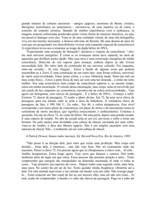 grande número de culturas ancestrais - antigos egípcios, animistas do Benin, cristãos,
aborígines australianos ou amazônicos - encontra-se, de uma maneira ou de outra, o
conceito da serpente cósmica. Quando de minhas experiências com a ayahuasca, as
imagens sonoras sofisticadas produzidas pelas visões foram de natureza interativa, ou seja,
era possível dialogar com elas. Trata-se de uma realidade virtual, de uma tela holográfica
viva em movimento incessante: a famosa televisão da floresta. Há uma dezena de anos fiz
com que um pesquisador em eletrofotônica vivesse uma expansão espacial da consciência.6
A experiência levou-nos a remontar ao longo da dupla hélice do DNA.
"Experimento uma sensação de flutuação", declarou o viajante da consciência. '~cho-
me num universo energético. É como se eu avançasse numa nave espacial, no meio de
aquarelas que desfilam muito rápido. Mas essa nave é uma construção energética de minha
consciência. Dotei-me de um suporte para avançar, embora depois já não tivesse
necessidade dele. Do outro lado da construção há um universo colorido. Por enquanto,
sinto-me sozinho... Aí está, cheguei... Estou a bordo de alguma coisa que poderia
assemelhar-se à Terra. É uma construção de um outro tipo: uma forma esférica, universal,
de matiz azul-esverdeado. Entro nessa esfera, e a taxa vibratória muda. Sinto-me mal em
meu corpo físico... Cerco a parte física de meu ser com uma luz dourada... e então me sinto
melhor. Sou uma consciência num campo de consciência superior e, ao mesmo tempo,
estou em minha encarnação. O veículo dessa encarnação, meu corpo, acha-se envolvido por
um casulo de luz, enquanto eu, consciência, encontro-me na esfera azul-esverdeada... Vejo
agora um holograma, com chaves de passagem... É a hélice do DNA... Começo a subir.
Existem 72 chaves de passagem, 72 sendo o plano divino. Em 72, há uma nova chave de
passagem, para um mundo onde se acha o deus da Sabedoria. A verdadeira chave de
passagem, de fato, é 999 360 3... Eu subo... Em 46, a esfera desapareceu. Este nível
corresponde a um outro plano de consciência, um plano de morte e de nascimento (trata-se
certamente da morte iniciática, que significa renascimento e conhecimento). Continuo a
ascensão. Eis-me na chave 72, no cume da hélice. Há uma porta, depois uma grande escada.
É uma espécie de templo. No alto da escada acha-se um sol, um trono e sobre o trono um
homem. Ou pelo menos uma divindade com cabeça de chacal, encimada por uma cobra.
1tata-se de Anúbis, o deus dos Mortos egípcio. Não é um simples sacerdote com uma
máscara de chacal. Não... é realmente um ser com cabeça de chacal.
6 Patrick Drouot, Somos todos imortais, Ed. Record/Nova Era, Rio de Janeiro, 1995.
"Não posso ir na direção dele, pois sinto que existe uma proibição. Meu corpo está
doendo... Atrás dele, é luminoso... mas não vejo bem. Não sei exatamente onde me
encontro. Passei a chave 72. Era preciso agora que eu ultrapassasse a chave cem... Aí está...
Anúbis desapareceu. Estou longe agora. Vejo seres que dançam e cantam. Não tenho
nenhuma idéia do lugar em que estou. Essas pessoas não prestam atenção a mim... Tento
compreender que energias são manipuladas na dimensão encarnada, lá onde vi todas as
cores... Vejo primeiro um espectro de cores... Depois tenho uma segunda visão, mais bela,
mais pura. No centro há um ser de luz. Tento guindar minha freqüência vibratória até a
dele. Ele está sentado num trono e me estende um bastão com um cabo. Não consigo pegá-
lo... Tento conectar um fino canal de luz ao seu terceiro olho, mas ele não tem rosto... Aí
está, acabo de compreender: o bastão e o cabo são chaves de passagem. Pego-os e subo até
 