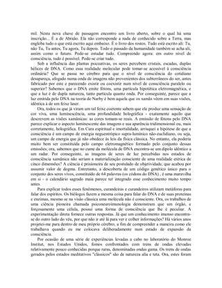 mil. Nesta nova chave de passagem encontro um livro aberto, sobre o qual há uma
inscrição... É a de Abraão. Ela não corresponde a nada de conhecido sobre a Terra, mas
engloba tudo o que está escrito aqui embaixo. É o livro dos rostos. Tudo está escrito ali: Tu,
não Tu, Tu antes, Tu agora, Tu depois. Todo o passado da humanidade também se acha ali,
assim como o futuro. Pode-se estudar tudo. Compreendo agora: em outro nível de
consciência, tudo é possível. Pode-se criar tudo.
Sob a influência das plantas psicoativas, os seres percebem cristais, escadas, duplas
hélices de DNA. Como essa realidade molecular pode tomar-se acessível à consciência
ordinária? Que se passa no cérebro para que o nível de consciência do cotidiano
desapareça, afogado numa onda de imagens não provenientes dos subterrâneos do ser, antes
fabricado por este e parecendo existir ou coexistir num nível de consciência paralelo ou
superior? Sabemos que o DNA emite fótons, uma partícula hipotética eletromagnética, e
que a luz é de dupla natureza, tanto partícula quanto onda. Por conseguinte, parece que a
luz emitida pelo DNA na teoria de Narby é bem aquela que os xamãs vêem em suas visões,
idêntica à de um feixe laser.
Ora, todos os que já viram um tal feixe coerente sabem que ele produz uma sensação de
cor viva, uma luminescência, uma profundidade holográfica - exatamente aquilo que
descrevem as visões xamânicas: as cores tomam-se reais. A emissão de fótons pelo DNA
parece explicar o aspecto luminescente das imagens e sua aparência tridimensional ou, mais
corretamente, holográfica. Em Cura espiritual e imortalidade, arrisquei a hipótese de que a
consciência é um campo de energia neguentrópico supra-lumínico não-euclidiano, ou seja,
um campo de energia que já não obedece às leis da física clássica. No entanto, ela poderia
muito bem ser constituída pelo campo eletromagnético formado pelo conjunto dessas
emissões; ora, sabemos que no cume da molécula de DNA encontra-se um dipolo idêntico a
um radar. Por conseguinte, as imagens de seres de luz percebidas nos estados de
consciência xamânica não seriam a materialização consciente de uma realidade etérica de
cinco dimensões? A ciência é prisioneira de seu postulado de objetividade, que acabou por
assumir valor de dogma. Entretanto, a descoberta de um código genético único para o
conjunto dos seres vivos, constituído de 64 palavras (os códons do DNA) , é uma maravilha
em si - o calendário sagrado maia parece ter integrado esse conhecimento muito tempo
antes.
Para explicar todos esses fenômenos, curandeiras e curandeiros utilizam metáforas para
falar dos espíritos. Os biólogos fazem a mesma coisa para falar do DNA e de suas proteínas
e enzimas, mesmo se na visão clássica uma molécula não é consciente. Ora, os trabalhos de
uma ciência pioneira chamada psiconeuroimunologia demonstram que um órgão, e
forçosamente uma célula, possui uma forma de consciência que lhe é peculiar. A
experimentação direta fornece outras respostas. Já que um conhecimento imenso encontra-
se do outro lado do véu, por que não ir até lá para ver e colher informações? Há vários anos
projetei-me para dentro de meu próprio cérebro, a fim de compreender a maneira como ele
trabalhava quando eu me colocava deliberadamente num estado de expansão da
consciência.
Por ocasião de uma série de experiências levadas a cabo no laboratório do Monroe
Institut, nos Estados Unidos, fomos confrontados com trens de ondas elevadas
relativamente pouco conhecidas porque raras, denominadas ondas gama. Os trens de ondas
gerados pelos estados meditativos "clássicos" são de natureza alia e teta. Ora, estes foram
 