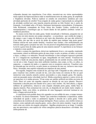 eclipsados durante tais experiências. Com efeito, encontrei-me em várias oportunidades
numa espécie de hiperconsciência onde se manifestaram trens de ondas gama, de amplitude
e freqüência elevadas. Pode-se explicar os estados de consciência xamânica por essa
atividade particular do cérebro? Essa erupção de ondas gama é representada na cartografia
da atividade cerebral por uma mancha amarela próximo ao lobo frontal, isto é, perto da
fontanela. A atividade sobe a 58 hertz, fenômeno inteiramente extraordinário. O psiquiatra
John Richmond, comandante da Força Aérea dos Estados Unidos, confiou-me que
neuropsiquiatras e neurólogos que se vissem diante de tais padrões cerebrais veriam aí
tendências psicóticas.
Eu nunca ouvira falar de ondas gama. Sendo inexplicado o fenômeno, perguntei-me: já
que existe em mim mesmo um campo energético - a consciência - que zomba do tempo e
do espaço e que é capaz de deslocar-se por meio das dimensões, por que não utilizá-Io?
Com efeito, por que não se servir do poder do espírito para transpor uma porta gama?
Poderia colocar-me num estado familiar, visualizar meu cérebro, criar artificialmente um
trem de ondas gama e projetar-me nele. Era-me possível mergulharemmeu próprio cérebro?
Levá-Io a gerar trens de ondas gama de uma maneira natural? A experiência ia me fornecer
a resposta a essas questões.
Desde o começo da experiência, deixei-me rapidamente levar e, em seguida, respirando
suavemente, relaxei as diferentes partes de meu corpo: os pés, as pernas, as mãos, as costas,
o tórax, a cabeça e os músculos. Procedi inicialmente a uma contagem regressiva partindo
de 21 e imaginei-me soçobrando na água, mergulhando em mim mesmo. Visualizei-me
tocando o fundo de uma piscina; depois, propulsando-me em sentido inverso, contei desta
vez de um a vinte. Esqueci meu meio ambiente imediato, meu corpo, os fios, os cabos, os
capacetes - o capacete de áudio e o capacete com os receptores sensíveis. Visualizei uma
luz dourada que me envolvia, ou pelo menos as estruturas de meu ser, inclusive meu corpo
físico. Arrastado, meu espírito respondia aos impulsos de meu mental.
Em seguida, imaginei uma escada de luz, que logo subi. Chegando ao alto, esforcei-me
para visualizar meu cérebro cercado de luz, com uma trama em sistema de fios no qual
memorizei uma mancha amarela central, associando-a a uma erupção gama. De repente,
senti-me passando numa velocidade incrível. Minha consciência superior e outros níveis de
ser pareciam vir à minha procura. VI-me como um satélite artificial em órbita em torno da
Terra. Desci tal como um engenho espacial na direção de um novo planeta. Descrevi
lentamente a descida para este mundo novo, para o meu cérebro. Ali, bem abaixo, a alguns
milhares de quilômetros, situava-se uma erupção chamada porta gama, minha base de
alguma maneira. Para comunicar-me com ela, eu dispunha de um modo muito simples: a
linguagem. Senti, com efeito, as primícias de uma linguagem universal insinuar-se em
mim: a língua universal da luz.
A experiência teria podido durar três segundos ou um milhão de anos, o tempo tornara-
se ilusório. Eu descia lentamente. "Sentia" que controlava totalmente a experiência, minha
velocidade de queda e todos os parâmetros ligados à descida até a porta gama. Tinha
consciência da existência de uma energia inteligente. Pouco a pouco, esse cérebro tornou-se
imenso, como aspirado pela mancha gama - porta, chave de outros mundos. Logo de saída
senti como um vulcão em erupção energética - fagulhas projetavam-se ao longe. À medida
que me aproximava, essa espécie de vórtex energético parecia desacelerar a atividade. Iria
enfim penetrar ali.
 