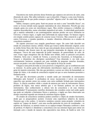 Encontrava-me muito próximo dessa fronteira que separava um universo de outro, uma
dimensão de outra. Não sabia realmente o que ia descobrir. Chegava a uma zona fronteira.
Tive a impressão de que podia começar a perceber" alguma coisa" do outro lado, algo de
inapreensível.
Súbito, transpus a porta gama. Senti-me passar em meio a uma "mornidão fresca", era
como se tivesse entrado numa equação matemática de cinco dimensões. Percebi que uma
erupção gama era como um microburaco negro. Meu cérebro começava a trabalhar em
registros desconhecidos, numa velocidade inigualável até então. A relatividade geral prediz
que a matéria submetida a um constrangimento máximo produz um novo fenômeno no
Universo: o buraco negro, a região mais deformada do espaço-tempo. Os buracos negros
em rotação contêm pontes capazes de conectar nosso Universo. Mas conectá-Io a quê? A
outros Universos, a mundos paralelos, a mundos vibratórios diferentes ou a estados de
consciência xamânica?
De repente atravessei essa erupção gama/buraco negro. Do outro lado descobri um
estado de consciência imenso, infinito. Sentia que tomava minha dimensão original, como
se minha forma física não fosse mais do que uma projeção dessa consciência, como se os
seres humanos não fossem mais do que projeções encarnadas de alguma coisa que os
ultrapassa. Tira-se daí uma impressão de poder imanente, de generosidade, de calor, de
ouro. Essas vagas energéticas não são fluidas nem sólidas, antes se parecem com poeira
vibratória. Seria esse o mundo de Ta'aroa, a caverna dos Ancestrais, os hologramas, o
bougari, o dreamtime dos aborígines australianos? Essa dimensão é, em todo caso,
extremamente luminosa; composta por uma multidão de pequenas manchas douradas,
encerra um poder e um calor fantásticos. É uma espécie de força de coesão.
Cheguei a uma porta de todas as cores possíveis e imagináveis, que se combinavam sem
se misturar. As portas gama são efetivamente microburacos negros que o cérebro pode
gerar de maneira consciente. São elas que permitem o acesso aos mitos da humanidade, ao
tempo de Antes, o do estado de consciência original em que os seres humanos possuíam a
fontanela mole.
Por que não deveríamos perceber o mundo senão por intermédio de instrumentos
fabricados pelo homem? A profundeza de nosso inconsciente é talvez um receptor
específico que permite entrar em contato com outra realidade fechada para instrumentos
físicos. A ciência considera válido o estudo da natureza por meio de instrumentos físicos,
produtos da lógica, mas nunca admitiu que o ser humano pudesse ser um desses
instrumentos. Que conhecimento a ciência tem da consciência e de suas imensas
possibilidades? O pensamento científico dominante não considera como real senão aquilo
que pode ser reduzido a fenômenos físicos e químicos, e impõe aos fatos observados um
arranjo conceitual segundo um sistema de estruturas lógicas rígidas.
Os estados de consciência xamânica podem constituir o objeto de estudos fascinantes,
desde que os pesquisadores aceitem vivenciar uma experiência subjetiva da mesma
Natureza que a dos sonhos. A iniciativa xamânica consiste numa projeção voluntária do
espírito no "espaço de dentro", com uma escolha particular de eixos de coordenadas - os
espíritos da Natureza, os animais totens ou os espaços-tempos flutuantes conferem o dom
da profecia. O objetivo é abandonar a consciência com sua estrutura lógica para entrar em
interação com o mundo de maneira não especulativa mas direta, de fundir-se nele. Um
 