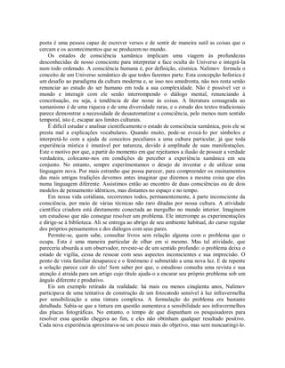 poeta é uma pessoa capaz de escrever versos e de sentir de maneira sutil as coisas que o
cercam e os acontecimentos que se produzem no mundo.
Os estados de consciência xamânica implicam uma viagem às profundezas
desconhecidas de nosso consciente para interpretar a face oculta do Universo e integrá-Ia
num todo ordenado. A consciência humana é, por definição, cósmica. Nalimov formula o
conceito de um Universo semântico de que todos fazemos parte. Esta concepção holística é
um desafio ao paradigma da cultura moderna e, se isso nos amedronta, não nos resta senão
renunciar ao estudo do ser humano em toda a sua complexidade. Não é possível ver o
mundo e interagir com ele senão interrompendo o diálogo mental, renunciando à
conceituação, ou seja, à tendência de dar nome às coisas. A literatura consagrada ao
xamanismo é de uma riqueza e de uma diversidade raras, e o estudo dos textos tradicionais
parece demonstrar a necessidade de desautomatizar a consciência, pelo menos num sentido
temporal, isto é, escapar aos limites culturais.
É difícil estudar e analisar cientificamente o estado de consciência xamânica, pois ele se
presta mal a explicações vocabulares. Quando muito, pode-se evocá-Io por símbolos e
interpretá-Io com a ajuda de conceitos peculiares a uma cultura particular, já que toda
experiência mística é imutável por natureza, devido à amplitude de suas manifestações.
Este o motivo por que, a partir do momento em que rejeitamos a ilusão de possuir a verdade
verdadeira, colocamo-nos em condições de perceber a experiência xamânica em seu
conjunto. No entanto, sempre experimentamos o desejo de inventar e de utilizar uma
linguagem nova. Por mais estranho que possa parecer, para compreender os ensinamentos
das mais antigas tradições devemos antes imaginar que dizemos a mesma coisa que elas
numa linguagem diferente. Assistimos então ao encontro de duas consciências ou de dois
modelos de pensamento idênticos, mas distantes no espaço e no tempo.
Em nossa vida cotidiana, recorremos todos, permanentemente, à parte inconsciente da
consciência, por meio de várias técnicas não raro ditadas por nossa cultura. A atividade
científica criadora está diretamente conectada ao mergulho no mundo interior. Imaginem
um estudioso que não consegue resolver um problema. Ele interrompe as experimentações
e dirige-se à biblioteca. Ali se entrega ao abrigo de seu ambiente habitual, do curso regular
dos próprios pensamentos e dos diálogos com seus pares.
Permite-se, quem sabe, consultar livros sem relação alguma com o problema que o
ocupa. Esta é uma maneira particular de olhar em si mesmo. Mas tal atividade, que
pareceria absurda a um observador, reveste-se de um sentido profundo: o problema deixa o
estado de vigília, cessa de ressoar com seus aspectos inconscientes e sua imprecisão. O
ponto de vista familiar desaparece e o fenômeno é submetido a uma nova luz. E de repente
a solução parece cair do céu! Sem saber por que, o estudioso consulta uma revista e sua
atenção é atraída para um artigo cujo título ajuda-o a encarar seu próprio problema sob um
ângulo diferente e produtivo.
Eis um exemplo retirado da realidade: há mais ou menos cinqüenta anos, Nalimov
participava de uma tentativa de construção de um fotocatodo sensível à luz infravermelha
por sensibilização a uma tintura complexa. A formulação do problema era bastante
detalhada. Sabia-se que a tintura em questão aumentava a sensibilidade aos infravermelhos
das placas fotográficas. No entanto, o tempo de que dispunham os pesquisadores para
resolver essa questão chegava ao fim, e eles não obtinham qualquer resultado positivo.
Cada nova experiência aproximava-se um pouco mais do objetivo, mas sem nuncaatingi-lo.
 