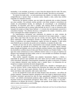 montanhas, o céu estrelado, as árvores e a suave brisa dos últimos dias do verão. Do outro,
o invisível e seus mistérios. O "mundo oculto atrás do mundo" desvelava-se novamente.
No interior da tenda todos - os norte-americanos das cidades e os índios dos campos -
compartilhavam o mesmo ritual, os mesmos cantos. Quanto a mim, sentia meu cérebro
responder aos estímulos externos.
Parecia-me, de maneira evidente, que este órgão tão particular não se achava limitado
aos cinco sentidos. Um estímulo externo permite, com efeito, projetar a consciência em
estados de extraordinária lucidez, de meditação, de concentração e de contemplação
profundas. Eu descobria, para dizer a verdade, uma maneira lúcida de penetrar neste
patamar de consciência que eu mesmo tinha batizado de nível 21 e que se caracteriza pela
sensação de escapar ao tempo linear habitual - é o terceiro dos sete patamares acessíveis à
consciência humana.1
Sua abertura favorece a emergência dos estados visionários, assim
como a percepção dos campos energéticos e da aura.
Eu experimentava novamente esse sentimento de penetrar na outra vertente da
realidade, mantendo-me porém inteiramente consciente de meu tempo próprio - o aqui-e-
agora. Meu corpo físico não era mais que um veículo, um mero suporte. Por intermédio
dessa exploração, minha consciência assumia sua dimensão real. Nessa noite da High
Sierra, eu penetrava um espaço-firmamento, espécie de terra de ninguém. É além dessa
zona limítrofe que se encontra, de acordo com as tradições, os mundos do além vida.
Sentado em meu leito de salva, experimentava uma sensação estranha. Praticava havia
anos os estados de expansão da consciência, mas sempre em condições seguras: deitado,
numa situação privilegiada, com ou sem estímulos externos (música, sons, desincronização
dos hemisférios cerebrais desenvolvidos pelo Monroe Instituto nos Estados Unidos...). Ora,
aqui meu corpo comunicava-se com o ambiente exterior como se o ar que eu respirava me
dirigisse uma mensagem de boas-vindas, como se o céu estrelado me insuflasse sua alegria
de viver... Ah, o mistério da Vida!
Meu cérebro esquerdo descobria seus próprios mecanismos lógicos; o direito, a
capacidade de apreciar uma realidade mais sutil. Outro nível de minha consciência, leve
como uma pluma, apreendia o funcionamento simultâneo de ambos os processos. O cérebro
é uma máquina memorial, uma interface entre o mundo físico e as dimensões do ser
receptivas a campos memoriais há muito desaparecidos.
Essa expansão progressiva da consciência ajudava-me a decifrar a mensagem que a
Terra me enviava. Ouvia o tênue deslizar dos mocassins dos índios que outrora pisaram
este solo. Como num aqui-e-agora absoluto, fusão de um nascimento passado e de uma
morte sem futuro, tudo é presente, tudo é justo, tudo é bom.
O uivo de Grande-Pai Coiote atrás da tenda dissipou meus devaneios - um reflexo do
cérebro esquerdo. Vagamente inquieto, perguntava-me como reagir se aparecessem coiotes.
Confiante, entretanto, aproximei-me mais do fogo, aguardando a chegada de Grande-Pai
Coiote - um símbolo extremamente poderoso entre os índios das Planícies. Uma presença
incomum tornava-se bruscamente perceptível. Meus olhos - os do corpo e os da alma -
voltaram-se na direção das árvores, e distingui uma grande massa fluídica que flutuava
entre os ramos, deslocando-se com lentidão.
1
Patrick Drouot, Cura espiritual e imortalidade, publicado no Brasil pelo selo Nova Era da Editora Record,
Rio de Janeiro, 1996.
 