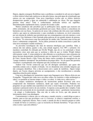 Depois, alguém conseguiu flexibilizar mais o problema e considerá-lo sob um novo ângulo:
o efeito instável observado explicava-se não pela tintura, mas pela água de cristalização que
entrava em sua composição. Uma nova experiência revelou que os efeitos instáveis
desapareciam quando a água era submetida a sublimação no vácuo. Por que ninguém
pensara nisso antes? Todo o conhecimento molecular teórico era supérfluo.
Desembaraçados rapidamente deste, o projeto foi levado a cabo.
Muitos estudiosos não percebem que as publicações úteis, aquelas que exercem um
efeito estimulante, são encontradas geralmente por acaso. Basta colocar a consciência em
harmonia com sua busca. As palavras de nossa vida cotidiana não têm curso num trabalho
criativo, que opera no subconsciente e cujos resultados se traduzem, no nível consciente,
por um sistema de símbolos que permitem que nos comuniquemos com nós mesmos e com
os outros. Este fenômeno é bem ilustrado pelas palavras de um grande número de pessoas,
que dizem: "Eu atravessava uma fase particular de minha vida. Encontrei uma revista por
acaso e subitamente compreendi... Novas idéias jorraram de minha consciência e pude dar
uma nova orientação à minha existência..."
As previsões tecnológicas são mais de natureza mitológica que científica. Aliás, a
ciência não raro adotou, quanto a elas, uma atitude negativa. Em 1907, o primeiro vôo
mecânico controlado foi efetuado por Orville Wright, mas ele se viu contestado e foram
necessários cinco anos para que se aceitasse a idéia de que os irmãos Wright tinham
efetivamente voado. E como poderia ter sido diferente se os professores mais eminentes da
época haviam demonstrado cientificamente que era impossível ao homem voar? Leonardo
da Vinci, Jerome Bosch e Júlio Verne são tantos outros exemplos da emergência de um
"campo semântico intemporal" das profundezas da psique deles - foi ela quem lhes permitiu
visualizar e eventualmente criar máquinas que não existiam em sua época.
Andrew Cão Trovão contou-me que um clã aborígine australiano, que quase não
mantinha contato com o mundo civilizado, vira no dreamtime uma estranha máquina que
não conseguiu identificar. Eles a descreveram com a ajuda de metáforas. Algum tempo
depois, um Toyota chegava próximo ao acampamento, e eles reconheceram a estranha
engenhoca descrita pelos antigos.
Uma nova abordagem do xamanismo requer uma linguagem nova. Marcos dizia em seu
Evangelho: "Ninguém põe vinho novo em odres velhos, do contrário o vinho arrebentará os
odres, e se perderão ao mesmo tempo o vinho e os odres. A vinho novo, odres novos. "
Os campos semânticos intemporais do inconsciente podem favorecer uma nova
compreensão dos fenômenos xamânicos, desde que sejam vivenciados. Podemos nos
perguntar em que medida uma experiência tal como a sweat lodge ou a dança do sol pode
aumentar o potencial criativo de um cientista. A resposta a esta questão não é simples. Cada
cientista está convencido de ter encontrado seus próprios meios - geralmente inconscientes
- de atingir o Conhecimento. Mas este não se acha em livros, que não passam de
instrumentos úteis à sua abordagem.
Contrariamente à ciência, que se volta para o mundo exterior, o xamã dirige-se para o
interior, para as leis que governam o ser e o Universo. A ciência é empirismo exterior, o
xamanismo, empirismo interior. Para o xamã, o mundo do alto (o interior) projeta-se sobre
o mundo de baixo (o exterior), o que se reconcilia na fórmula hermética: "O que está em
cima é como o que está embaixo."
 