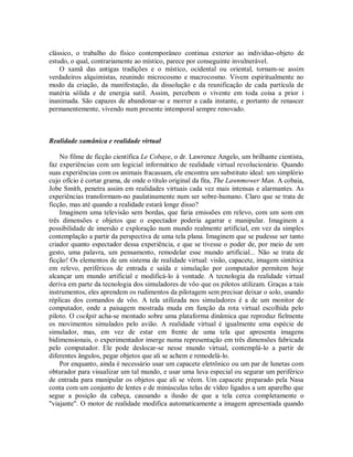 clássico, o trabalho do físico contemporâneo continua exterior ao indivíduo-objeto de
estudo, o qual, contrariamente ao místico, parece por conseguinte invulnerável.
O xamã das antigas tradições e o místico, ocidental ou oriental, tornam-se assim
verdadeiros alquimistas, reunindo microcosmo e macrocosmo. Vivem espiritualmente no
modo da criação, da manifestação, da dissolução e da reunificação de cada partícula de
matéria sólida e de energia sutil. Assim, percebem o vivente em toda coisa a prior i
inanimada. São capazes de abandonar-se e morrer a cada instante, e portanto de renascer
permanentemente, vivendo num presente intemporal sempre renovado.
Realidade xamânica e realidade virtual
No filme de ficção científica Le Cobaye, o dr. Lawrence Angelo, um brilhante cientista,
faz experiências com um logicial informático de realidade virtual revolucionário. Quando
suas experiências com os animais fracassam, ele encontra um substituto ideal: um simplório
cujo ofício é cortar grama, de onde o título original da fita, The Lawnmower Man. A cobaia,
Jobe Smith, penetra assim em realidades virtuais cada vez mais intensas e alarmantes. As
experiências transformam-no paulatinamente num ser sobre-humano. Claro que se trata de
ficção, mas até quando a realidade estará longe disso?
Imaginem uma televisão sem bordas, que faria emissões em relevo, com um som em
três dimensões e objetos que o espectador poderia agarrar e manipular. Imaginem a
possibilidade de imersão e exploração num mundo realmente artificial, em vez da simples
contemplação a partir da perspectiva de uma tela plana. Imaginem que se pudesse ser tanto
criador quanto espectador dessa experiência, e que se tivesse o poder de, por meio de um
gesto, uma palavra, um pensamento, remodelar esse mundo artificial... Não se trata de
ficção! Os elementos de um sistema de realidade virtual: visão, capacete, imagem sintética
em relevo, periféricos de entrada e saída e simulação por computador permitem hoje
alcançar um mundo artificial e modificá-lo à vontade. A tecnologia da realidade virtual
deriva em parte da tecnologia dos simuladores de vôo que os pilotos utilizam. Graças a tais
instrumentos, eles aprendem os rudimentos da pilotagem sem precisar deixar o solo, usando
réplicas dos comandos de vôo. A tela utilizada nos simuladores é a de um monitor de
computador, onde a paisagem mostrada muda em função da rota virtual escolhida pelo
piloto. O cockpit acha-se montado sobre uma plataforma dinâmica que reproduz fielmente
os movimentos simulados pelo avião. A realidade virtual é igualmente uma espécie de
simulador, mas, em vez de estar em frente de uma tela que apresenta imagens
bidimensionais, o experimentador imerge numa representação em três dimensões fabricada
pelo computador. Ele pode deslocar-se nesse mundo virtual, contemplá-lo a partir de
diferentes ângulos, pegar objetos que ali se achem e remodelá-lo.
Por enquanto, ainda é necessário usar um capacete eletrônico ou um par de lunetas com
obturador para visualizar um tal mundo, e usar uma luva especial ou segurar um periférico
de entrada para manipular os objetos que ali se vêem. Um capacete preparado pela Nasa
conta com um conjunto de lentes e de minúsculas telas de vídeo ligados a um aparelho que
segue a posição da cabeça, causando a ilusão de que a tela cerca completamente o
"viajante". O motor de realidade modifica automaticamente a imagem apresentada quando
 