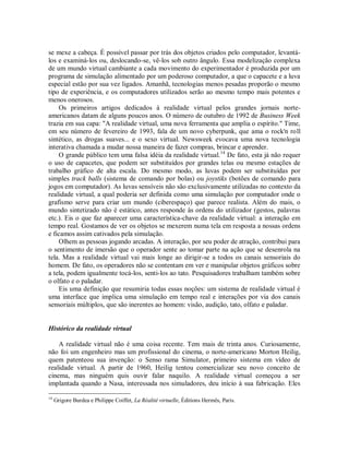 se mexe a cabeça. É possível passar por trás dos objetos criados pelo computador, levantá-
los e examiná-los ou, deslocando-se, vê-los sob outro ângulo. Essa modelização complexa
de um mundo virtual cambiante a cada movimento do experimentador é produzida por um
programa de simulação alimentado por um poderoso computador, a que o capacete e a luva
especial estão por sua vez ligados. Amanhã, tecnologias menos pesadas proporão o mesmo
tipo de experiência, e os computadores utilizados serão ao mesmo tempo mais potentes e
menos onerosos.
Os primeiros artigos dedicados à realidade virtual pelos grandes jornais norte-
americanos datam de alguns poucos anos. O número de outubro de 1992 de Business Week
trazia em sua capa: "A realidade virtual, uma nova ferramenta que amplia o espírito." Time,
em seu número de fevereiro de 1993, fala de um novo cyberpunk, que ama o rock'n roll
sintético, as drogas suaves... e o sexo virtual. Newsweek evocava uma nova tecnologia
interativa chamada a mudar nossa maneira de fazer compras, brincar e aprender.
O grande público tem uma falsa idéia da realidade virtual.14
De fato, esta já não requer
o uso de capacetes, que podem ser substituídos por grandes telas ou mesmo estações de
trabalho gráfico de alta escala. Do mesmo modo, as luvas podem ser substituídas por
simples track balls (sistema de comando por bolas) ou joystiks (botões de comando para
jogos em computador). As luvas sensíveis não são exclusivamente utilizadas no contexto da
realidade virtual, a qual poderia ser definida como uma simulação por computador onde o
grafismo serve para criar um mundo (ciberespaço) que parece realista. Além do mais, o
mundo sintetizado não é estático, antes responde às ordens do utilizador (gestos, palavras
etc.). Eis o que faz aparecer uma característica-chave da realidade virtual: a interação em
tempo real. Gostamos de ver os objetos se mexerem numa tela em resposta a nossas ordens
e ficamos assim cativados pela simulação.
Olhem as pessoas jogando arcadas. A interação, por seu poder de atração, contribui para
o sentimento de imersão que o operador sente ao tomar parte na ação que se desenrola na
tela. Mas a realidade virtual vai mais longe ao dirigir-se a todos os canais sensoriais do
homem. De fato, os operadores não se contentam em ver e manipular objetos gráficos sobre
a tela, podem igualmente tocá-los, senti-los ao tato. Pesquisadores trabalham também sobre
o olfato e o paladar.
Eis uma definição que resumiria todas essas noções: um sistema de realidade virtual é
uma interface que implica uma simulação em tempo real e interações por via dos canais
sensoriais múltiplos, que são inerentes ao homem: visão, audição, tato, olfato e paladar.
Histórico da realidade virtual
A realidade virtual não é uma coisa recente. Tem mais de trinta anos. Curiosamente,
não foi um engenheiro mas um profissional do cinema, o norte-americano Morton Heilig,
quem patenteou sua invenção: o Senso rama Simulator, primeiro sistema em vídeo de
realidade virtual. A partir de 1960, Heilig tentou comercializar seu novo conceito de
cinema, mas ninguém quis ouvir falar naquilo. A realidade virtual começou a ser
implantada quando a Nasa, interessada nos simuladores, deu início à sua fabricação. Eles
14
Grigore Burdea e Philippe Coiffet, La Réalité virtuelle, Éditions Hermês, Paris.
 