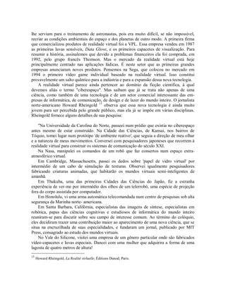 lhe serviam para o treinamento de astronautas, pois era muito difícil, se não impossível,
recriar as condições ambientais do espaço e dos planetas de outro modo. A primeira firma
que comercializou produtos de realidade virtual foi a VPL. Essa empresa vendeu em 1987
as primeiras luvas sensíveis, Data Glove, e os primeiros capacetes de visualização. Para
resumir a história, assinalemos que devido a problemas financeiros ela foi comprada, em
1992, pelo grupo francês Thomson. Mas o mercado da realidade virtual está hoje
principalmente centrado nas aplicações lúdicas. É neste setor que as primeiras grandes
empresas anunciaram novos produtos. Pensemos na Sega, que colocou no mercado em
1994 o primeiro vídeo game individual baseado na realidade virtual. Isso constitui
provavelmente um salto quântico para a indústria e para a expansão dessa nova tecnologia.
A realidade virtual parece ainda pertencer ao domínio da ficção científica, à qual
devemos aliás o termo "ciberespaço". Mas saibam que já se trata não apenas de uma
ciência, como também de uma tecnologia e de um setor comercial interessante das em-
presas de informática, de comunicação, de design e de lazer do mundo inteiro. O jornalista
norte-americano Howard Rheingold 15
observa que essa nova tecnologia é ainda muito
jovem para ser percebida pelo grande público, mas ela já se impõe em várias disciplinas.
Rheingold fornece alguns detalhes de sua pesquisa:
"Na Universidade da Carolina do Norte, passeei num prédio que existia no ciberespaço
antes mesmo de estar construído. Na Cidade das Ciências, de Kansai, nos bairros de
Tóquio, tomei lugar num protótipo 'de ambiente reativo', que seguia a direção de meu olhar
e a natureza de meus movimentos. Conversei com pesquisadores japoneses que recorrem à
realidade virtual para construir os sistemas de comunicação do século XXI.
Na Nasa, manipulei os comandos de um robô que faz consertos num espaço extra-
atmosférico virtual.
Em Cambridge, Massachusetts, passei os dedos sobre 'papel de vidro virtual' por
intermédio de um cabo de simulação de texturas. Observei igualmente pesquisadores
fabricando criaturas animadas, que habitarão os mundos virtuais semi-inteligentes de
amanhã.
Em Thukuba, uma das primeiras Cidades das Ciências do Japão, fiz a estranha
experiência de ver-me por intermédio dos olhos de um telerrobô, uma espécie de projeção
fora do corpo assistida por computador.
Em Honolulu, vi uma arma automática telecomandada num centro de pesquisas sob alta
segurança da Marinha norte- americana.
Em Santa Barbara, Califórnia, especialistas das imagens de síntese, especialistas em
robótica, papas das ciências cognitivas e estudiosos de informática do mundo inteiro
reuniram-se para discutir sobre seu campo de interesse comum. Ao término do colóquio,
eles decidiram trazer uma contribuição maior ao aparecimento de uma nova ciência, que se
situa na encruzilhada de suas especialidades, e fundaram um jornal, publicado por MIT
Press, consagrado ao estudo dos mundos virtuais.
No Vale do Silicone, visitei uma empresa de um gênero particular onde são fabricados
vídeo-capacetes e luvas especiais. Dancei com uma mulher que adquirira a forma de uma
lagosta de quatro metros de altura!
15
Howard Rheingold, La Realité virluelle, Éditions Dunod, Paris.
 