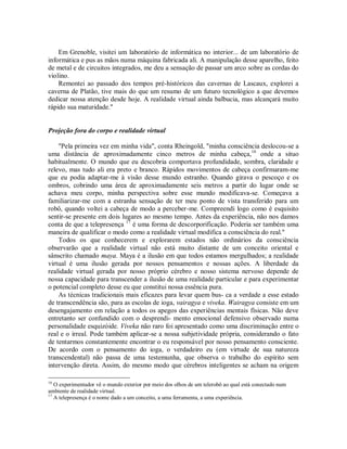 Em Grenoble, visitei um laboratório de informática no interior... de um laboratório de
informática e pus as mãos numa máquina fabricada ali. A manipulação desse aparelho, feito
de metal e de circuitos integrados, me deu a sensação de passar um arco sobre as cordas do
violino.
Remontei ao passado dos tempos pré-históricos das cavernas de Lascaux, explorei a
caverna de Platão, tive mais do que um resumo de um futuro tecnológico a que devemos
dedicar nossa atenção desde hoje. A realidade virtual ainda balbucia, mas alcançará muito
rápido sua maturidade."
Projeção fora do corpo e realidade virtual
"Pela primeira vez em minha vida", conta Rheingold, "minha consciência deslocou-se a
uma distância de aproximadamente cinco metros de minha cabeça,16
onde a situo
habitualmente. O mundo que eu descobria comportava profundidade, sombra, claridade e
relevo, mas tudo ali era preto e branco. Rápidos movimentos de cabeça confirmaram-me
que eu podia adaptar-me à visão desse mundo estranho. Quando girava o pescoço e os
ombros, cobrindo uma área de aproximadamente seis metros a partir do lugar onde se
achava meu corpo, minha perspectiva sobre esse mundo modificava-se. Começava a
familiarizar-me com a estranha sensação de ter meu ponto de vista transferido para um
robô, quando voltei a cabeça de modo a perceber-me. Compreendi logo como é esquisito
sentir-se presente em dois lugares ao mesmo tempo. Antes da experiência, não nos damos
conta de que a telepresença 17
é uma forma de descorporificação. Poderia ser também uma
maneira de qualificar o modo como a realidade virtual modifica a consciência do real."
Todos os que conhecerem e explorarem estados não ordinários da consciência
observarão que a realidade virtual não está muito distante de um conceito oriental e
sânscrito chamado maya. Maya é a ilusão em que todos estamos mergulhados; a realidade
virtual é uma ilusão gerada por nossos pensamentos e nossas ações. A liberdade da
realidade virtual gerada por nosso próprio cérebro e nosso sistema nervoso depende de
nossa capacidade para transcender a ilusão de uma realidade particular e para experimentar
o potencial completo desse eu que constitui nossa essência pura.
As técnicas tradicionais mais eficazes para levar quem bus- ca a verdade a esse estado
de transcendência são, para as escolas de ioga, vairagya e viveka. Wairagya consiste em um
desengajamento em relação a todos os apegos das experiências mentais físicas. Não deve
entretanto ser confundido com o desprendi- mento emocional defensivo observado numa
personalidade esquizóide. Viveka não raro foi apresentado como uma discriminação entre o
real e o irreal. Pode também aplicar-se a nossa subjetividade própria, considerando o fato
de tentarmos constantemente encontrar o eu responsável por nosso pensamento consciente.
De acordo com o pensamento do ioga, o verdadeiro eu (em virtude de sua natureza
transcendental) não passa de uma testemunha, que observa o trabalho do espírito sem
intervenção direta. Assim, do mesmo modo que cérebros inteligentes se acham na origem
16
O experimentador vê o mundo exterior por meio dos olhos de um telerobô ao qual está conectado num
ambiente de realidade virtual.
17
A telepresença é o nome dado a um conceito, a uma ferramenta, a uma experiência.
 