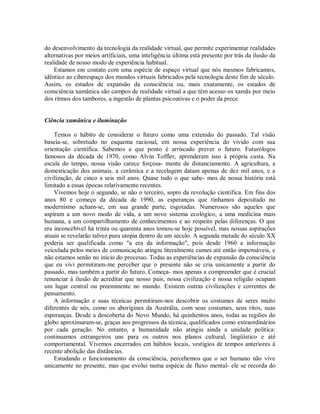 do desenvolvimento da tecnologia da realidade virtual, que permite experimentar realidades
alternativas por meios artificiais, uma inteligência última está presente por trás da ilusão da
realidade de nosso modo de experiência habitual.
Estamos em contato com uma espécie de espaço virtual que nós mesmos fabricamos,
idêntico ao ciberespaço dos mundos virtuais fabricados pela tecnologia deste fim de século.
Assim, os estados de expansão da consciência ou, mais exatamente, os estados de
consciência xamânica são campos de realidade virtual a que têm acesso os xamãs por meio
dos ritmos dos tambores, a ingestão de plantas psicoativas e o poder da prece.
Ciência xamânica e iluminação
Temos o hábito de considerar o futuro como uma extensão do passado. Tal visão
baseia-se, sobretudo no esquema racional, em nossa experiência do vivido com sua
orientação científica. Sabemos a que ponto é arriscado prever o futuro. Futurólogos
famosos da década de 1970, como Alvin Toffler, aprenderam isso à própria custa. Na
escala do tempo, nossa visão carece forçosa- mente de distanciamento. A agricultura, a
domesticação dos animais, a cerâmica e a tecelagem datam apenas de dez mil anos, e a
civilização, de cinco a seis mil anos. Quase tudo o que sabe- mos de nossa história está
limitado a essas épocas relativamente recentes.
Vivemos hoje o segundo, se não o terceiro, sopro da revolução científica. Em fins dos
anos 80 e começo da década de 1990, as esperanças que tínhamos depositado no
modernismo acham-se, em sua grande parte, esgotadas. Numerosos são aqueles que
aspiram a um novo modo de vida, a um novo sistema ecológico, a uma medicina mais
humana, a um compartilhamento de conhecimentos e ao respeito pelas diferenças. O que
era inconcebível há trinta ou quarenta anos tomou-se hoje possível, mas nossas aspirações
atuais se revelarão talvez pura utopia dentro de um século. A segunda metade do século XX
poderia ser qualificada como "a era da informação", pois desde 1960 a informação
veiculada pelos meios de comunicação atingiu literalmente cumes até então impensáveis, e
não estamos senão no início do processo. Todas as experiências de expansão da consciência
que eu vivi permitiram-me perceber que o presente não se cria unicamente a partir do
passado, mas também a partir do futuro. Começa- mos apenas a compreender que é crucial
renunciar à ilusão de acreditar que nosso país, nossa civilização e nossa religião ocupam
um lugar central ou preeminente no mundo. Existem outras civilizações e correntes de
pensamento.
A informação e suas técnicas permitiram-nos descobrir os costumes de seres muito
diferentes de nós, como os aborígines da Austrália, com seus costumes, seus ritos, suas
esperanças. Desde a descoberta do Novo Mundo, há quinhentos anos, todas as regiões do
globo aproximaram-se, graças aos progressos da técnica, qualificados como extraordinários
por cada geração. No entanto, a humanidade não atingiu ainda a unidade política:
continuamos estrangeiros uns para os outros nos planos cultural, lingüístico e até
comportamental. Vivemos encerrados em hábitos locais, vestígios de tempos anteriores à
recente abolição das distâncias.
Estudando o funcionamento da consciência, percebemos que o ser humano não vive
unicamente no presente, mas que evolui numa espécie de fluxo mental- ele se recorda do
 