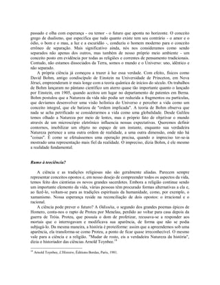 passado e olha com esperança - ou temor - o futuro que aponta no horizonte. O conceito
grego de dualismo, que especifica que tudo quanto existe tem seu contrário - o amor e o
ódio, o bom e o mau, a luz e a escuridão -, conduziu o homem moderno para o conceito
errôneo de separação. Mais significativo ainda, nós nos consideramos como sendo
separados não apenas dos outros, mas também de nosso próprio meio ambiente - um
conceito posto em evidência por todas as religiões e correntes de pensamento tradicionais.
Contudo, não estamos dissociados da Terra, somos o mundo e o Universo: uno, idêntico e
não separado.
A própria ciência já começou a trazer à luz essa verdade. Com efeito, físicos como
David Bohm, antigo condiscípulo de Einstein na Universidade de Princeton, em Nova
Jérsei, empreenderam ir mais longe com a teoria quântica de inícios do século. Os trabalhos
de Bohm lançaram no pântano científico um aterro quase tão importante quanto o lançado
por Einstein, em 1905, quando aceitou um lugar no departamento de patentes em Berna.
Bohm postulou que a Natureza da vida não podia ser reduzida a fragmentos ou partículas,
que devíamos desenvolver uma visão holística do Universo e perceber a vida como um
conceito integral, que ele batizou de "ordem implicada". A teoria de Bohm observa que
nada se acha petrificado se considerarmos a vida como uma globalidade. Desde Galileu
temos olhado a Natureza por meio de lentes, mas o próprio fato de objetivar o mundo
através de um microscópio eletrônico influencia nossas expectativas. Queremos definir
contornos, imobilizar um objeto no espaço de um instante, enquanto sua verdadeira
Natureza pertence a uma outra ordem de realidade, a uma outra dimensão, onde não há
"coisas". É como se efetuássemos uma operação precisa, quando o impreciso ter-se-ia
mostrado uma representação mais fiel da realidade. O impreciso, dizia Bohm, é ele mesmo
a realidade fundamental.
Rumo à teociência?
A ciência e as tradições religiosas não são geralmente aliadas. Parecem sempre
representar conceitos opostos e, em nosso desejo de compreender todos os aspectos da vida,
temos feito dos cientistas os novos grandes sacerdotes. Embora a religião continue sendo
um importante elemento da vida, várias pessoas têm procurado formas alternativas a ela e,
ao fazê-lo, voltam-se para as tradições espirituais da humanidade, como, por exemplo, o
xamanismo. Nossa esperança reside na reconciliação de dois opostos: o irracional e o
racional.
A ciência pode prever o futuro? A Odisséia, o segundo dos grandes poemas épicos de
Homero, conta-nos o rapto de Proteu por Menelau, perdido ao voltar para casa depois da
guerra de Tróia. Proteu, que possuía o dom de profetizar, recusava-se a responder aos
mortais que o interrogavam e modificava sua aparência, de forma que não se podia
subjugá-lo. Da mesma maneira, a história é proteiforme: assim que a apreendemos sob uma
aparência, ela transforma-se como Proteu, a ponto de ficar quase irreconhecível. O mesmo
vale para a ciência e a religião. "Mudar de rosto, eis a verdadeira Natureza da história",
dizia o historiador das ciências Arnold Toynbee.18
18
Arnold Toynbee, L'Histoire, Éditions Bordas, Paris, 1981.
 