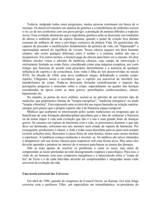 Todavia, malgrado todos esses progressos, muitas pessoas continuam em busca de si
mesmas. Os desenvolvimentos em matéria de genética e a transferência de embriões correm
o ris- co de nos confrontar com um grave perigo: a produção de animais híbridos e espécies
novas. Essa evolução demonstra que a engenharia genética acha-se doravante em condições
de alterar o ambiente geral da espécie humana, quando o poder de criação fora durante
centenas de milhares de anos o privilégio exclusivo da própria Vida. Os geneticistas são
capazes de proceder a modificações fundamentais da química da vida, em "bipassando" a
oportunidade natural do equilíbrio do vivente. Nossa ciência esquece um fator bastante
simples: não existe qualquer diferença entre o senhor e a criatura, ambos são uno e
inseparáveis. Em outros termos, o homem pega do chicote para bater em si mesmo. Os dois
últimos séculos viram o advento da medicina clássica, cujo campo de intervenção é
estritamente limitado ao corpo físico, considerado como uma máquina complexa, um vasto
relógio que funciona de acordo com princípios deterministas e a ausência de qualquer
influência do espírito e da consciência. Esta visão é filha de leis desenvolvidas no século
XVII. Na década de 1960, uma nova tendência surgiu, defendendo a reunião corpo-
espírito. Chegamos assim a reconhecer que o espírito era suscetível de interferir nos
metabolismos do corpo. Podia-se doravante formular cientificamente o impacto das
percepções psíquicas e sensoriais sobre o corpo, especialmente no quadro das doenças
consideradas na época como as mais graves: perturbações cardiovasculares, câncer,
hipertensão etc.
No entanto, às portas do novo milênio, assiste-se ao advento de um terceiro tipo de
medicina, que poderíamos chamar de "terapia energética", "medicina energética" ou ainda
"terapia vibratória". Esta representa uma reviravolta nas regras baseadas na relação matéria-
energia, pois parece que o próprio espírito não é de Natureza espaço-temporal.
Médicos que acabaram se interessando pelos xamãs tradicionais ou terapeutas que se
beneficiam de uma formação pluridisciplinar percebem que o fato de contrariar a Natureza
ou de tentar impor à vida uma evolução que não é a sua é uma grande fonte de doenças
graves. Se estamos em ruptura de harmonia com a vida, se procuramos dominar o que não
deve ser dominado, colocamo-nos nós mesmos num estado de ruptura de harmonia. Por
conseguinte, produzimos o câncer, a Aids e todas essas desordens para as quais nem sempre
existem soluções reais. Buscamos a causa física de uma doença, nunca suas causas mentais
e espirituais. A tendência começa realmente a inverter- se. Os médicos são talvez chamados
a desaparecer sob sua forma clássica para reaparecer sob uma forma nova. Mas antes eles
deverão aprender a penetrar no interior de si mesmos para buscar as causas das doenças.
Não se trata apenas de resolver os problemas e curar os seres, mas antes de
compreender as raízes profundas de todo desregramento orgânico e psicológico. Para isso, a
visão do ser humano com seus compostos energéticos e a interconexão entre o "corpo de
luz" da Terra e o de cada indivíduo deverão ser compreendidas e integradas numa visão
universal da evolução da vida.
Uma teoria universal dos Universos
Em abril de 1996, quando do congresso de Council Grove, no Kansas, tive uma longa
conversa com o professor Tiller, um especialista em termodinâmica, ex-presidente do
 