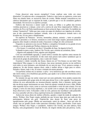 Como descrever uma nuvem energética? Como explicar uma visão em cinco
dimensões? As palavras não o conseguiriam. Todavia o meu outro eu registrava, como num
filme em câmara lenta, as sucessivas fases do evento. Minha atenção concentrou-se nos
cânticos lancinantes que se erguiam da tenda, e percebi que a voz do curandeiro ganhava
intensidade. Ele invocava os espíritos yuwipis.
Embora não houvesse o menor sopro de vento, as folhas e os galhos das árvores
vizinhas puseram-se a dançar, como sob a carícia de uma brisa imperceptível. Súbito, os
espíritos do Povo da Pedra manifestaram-se bem acima do fogo a meu lado. Eu também me
tomara "inumerável". Sabia que meu corpo era capaz de obedecer aos impulsos do cérebro,
mas já não experimentava qualquer vontade, nem a de permanecer sentado nem a de
levantar-me. Eu era, pura e simplesmente.
Os espíritos da Natureza - árvores, montanhas, plantas, animais -, tanto os passados
quanto os presentes e os futuros, reuniram-se como num longo suspiro, passaram acima do
pequeno altar situado à entrada da tenda e buscaram o refúgio do sítio cerimonial.
Enquanto eu apreciava essa nuvem fluídica e energética formando-se na grande árvore
vizinha, a voz de grande-pai Wallace chamou-me do interior:
- Fire keeper, is somebody out there? (Guardião do fogo. há alguém lá fora?)
Voltando-se para o neto, Andrew Cão Trovão, que o assistia na cerimônia, falou:
- Alguém está andando lá fora, alguém está chegando.
Com sua sensibilidade aguçada, o xamã sentia a reunião dos espíritos antes mesmo de
eles entrarem no sítio cerimonial. Já não eram mais preces nem cantos xamânicos que se
elevavam do grupo de participantes, mas o canto da Criação.
Examinei o clarão vermelho das brasas. Quem era eu? Um branco ou um índio? Que
importância! Meu sangue é o de um branco, mas nesse momento preciso eu me unificava
com todos os seres humanos, sem distinção de cor nem de raça. Viver, pensava comigo, é
adaptar-se. Se não formos capazes disso, então é melhor deixar o lugar para os outros.
Passado e futuro, tudo é vão, só existe o instante do eterno presente.
Um perfume encheu-me as narinas: a salva - erva misteriosa que não envelhece nunca,
não morre nunca, erva ritualística que purifica, que ajuda o ser a entrar em harmonia com a
Natureza e os espíritos.
No instante em que me sentia vencer por um sono particular, leves piados soaram dos
ramos acumulados pelo grupo atrás de mim para deixar livre o sítio sagrado. Esse pequeno
chilrear de aves adormecidas era incansavelmente repetido, forte o bastante, porém, para
não me deixar pegar inteiramente no sono. Senti de repente vontade de tocar o chão. Minha
mão esquerda roçou a terra, como se estivesse acariciando o rosto de uma criança. Em sua
origem, a terra era uma força espiritual, e, de acordo com os antigos, dia virá em que essa
força absorverá a terra. Colocando a mão no solo, pareceu-me reconhecer cada pedacinho
de erva e perceber sob eles a força espiritual eterna da verdadeira Grande-Mãe.
Achava-me nessa altura de minhas reflexões, quando o taipal da tenda de sudação foi
aberto. Wallace Alce Negro surgiu, pedindo-me que levasse água para que cada um dos
participantes bebesse um gole. Exprimi-lhe meu desejo de fazer uma prece de
agradecimento pelo grupo. Obtida sua autorização, entrei na cabana - fazia um calor de
estufa, mas no grande círculo todos pareciam relaxados, felizes, pacificados. Eram meus
amigos: Wallace Alce Negro, o curandeiro, Andrew Cão Trovão, seu neto adotivo, Kim
Buszka, uma programadora visual de Boston, de origem siksíka [dos pés-pretos], Leslie,
 