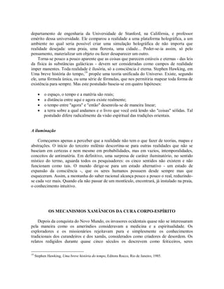 departamento de engenharia da Universidade de Stanford, na Califórnia, e professor
emérito dessa universidade. Ele comparou a realidade a uma plataforma holográfica, a um
ambiente no qual seria possível criar uma simulação holográfica de não importa que
realidade desejada: uma praia, uma floresta, uma cidade... Poder-se-ia assim, só pelo
pensamento, materializar um objeto ou fazer desaparecer um outro.
Torna-se pouco a pouco aparente que as coisas que parecem estáveis e eternas - das leis
da física às substâncias galácticas - devem ser consideradas como campos de realidade
imper manentes. Toda realidade é ilusória, só a consciência é eterna. Stephen Hawking, em
Uma breve história do tempo,19
propõe uma teoria unificada do Universo. Existe, segundo
ele, uma fórmula única, ou uma série de fórmulas, que nos permitiria mapear toda forma de
existência para sempre. Mas este postulado baseia-se em quatro hipóteses:
 o espaço, o tempo e a matéria são reais;
 a distância entre aqui e agora existe realmente;
 o tempo entre "agora" e "então" desenrola-se de maneira linear;
 a terra sobre a qual andamos e o livro que você está lendo são "coisas" sólidas. Tal
postulado difere radicalmente da visão espiritual das tradições orientais.
A iluminação
Começamos apenas a perceber que a realidade não tem o que fazer de teorias, mapas e
abstrações. O início do terceiro milênio descortina-se para outras realidades que não se
baseiam em certezas e nem mesmo em probabilidades, mas em vazios, intemporalidades,
conceitos de antimatéria. Em definitivo, uma surpresa de caráter iluminatório, no sentido
místico do termo, aguarda todos os pesquisadores: os cinco sentidos não existem e não
funcionam como tais. O mundo dirige-se para um estado alternativo - um estado de
expansão da consciência -, que os seres humanos possuem desde sempre mas que
esqueceram. Assim, a montanha do saber racional alcança pouco a pouco o real, reduzindo-
se cada vez mais. Quando ela não passar de um montículo, encontrará, já instalado na praia,
o conhecimento intuitivo.
OS MECANISMOS XAMÂNICOS DA CURA CORPO-ESPÍRITO
Depois da conquista do Novo Mundo, os invasores ocidentais quase não se interessaram
pela maneira como os ameríndios consideravam a medicina e a espiritualidade. Os
exploradores e os missionários rejeitavam pura e simplesmente os conhecimentos
tradicionais dos curandeiros e dos xamãs, considerados como criadores de desordem. Os
relatos redigidos durante quase cinco séculos os descrevem como feiticeiros, seres
19
Stephen Hawking, Uma breve história do tempo, Editora Rocco, Rio de Janeiro, 1985.
 