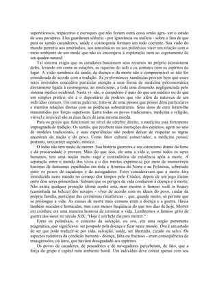 supersticiosos, trapaceiros e escroques que não faziam outra coisa senão agra- var o estado
de seus pacientes. Eles guardaram silêncio - por ignorância ou malícia - sobre o fato de que
para os xamãs curandeiros, saúde e cosmogonia formam um todo coerente. Sua visão do
mundo permitia aos ameríndios, aos amazônicos ou aos polinésios viver em relação com o
meio ambiente de um modo que não os encorajava à exploração nem ao esgotamento de
seu quadro natural.
Tal sistema exigia que os curadores buscassem seus recursos no próprio ecossistema
deles, levando em conta as estações, as riquezas do solo e os contatos com os espíritos do
lugar. A visão xamânica da saúde, da doença e da morte não é compreensível se não for
considerada de acordo com a tradição. As performances xamânicas provam bem que esses
seres investidos concedem particular atenção a uma forma de medicina psicossomática
diretamente ligada à cosmogonia, ao misticismo, a toda uma dimensão negligenciada pelo
sistema médico ocidental. Nesta vi- são, o curandeiro é mais do que um médico ou do que
um simples prático; ele é o depositário de poderes que vão além da natureza de um
indivíduo comum. Em outras palavras, trata-se de uma pessoa que possui dons particulares
e mantém relações diretas com as potências sobrenaturais. Seus dons de cura foram-lhe
transmitidos por forças superiores. Entre todos os povos tradicionais, medicina e religião,
visível e invisível são as duas faces de uma mesma moeda.
Para os povos que funcionam no nível do cérebro direito, a medicina está fortemente
impregnada de tradição. Os xamãs, que recebem suas instruções dos espíritos, agem no seio
de modelos tradicionais, e suas experiências não podem deixar de respeitar as regras
ancestrais da nação e do povo. Como fator cultural conservador, a medicina possui,
portanto, um caráter sagrado, místico.
O índio não tem medo de morrer. Sua história guerreira e seu estoicismo diante da fome
e da precariedade o provam. Mais do que isso, ele ama a vida e, como todos os seres
humanos, tem uma noção muito vaga e contraditória da existência após a morte. A
separação entre o mundo dos vivos e o dos mortos exprime-se por meio de inumeráveis
histórias de fantasmas espalhadas em toda a América do Norte e na Polinésia, sobretudo
entre os povos de caçadores e de navegadores. Estes consideravam que a morte fora
introduzida neste mundo no começo dos tempos pelo Criador, depois de um jogo divino
entre dois seres primordiais. Sabiam que os perigos da vida conduzem à doença e à morte.
Não existe qualquer proteção última contra esta, nem mesmo o famoso walk in beauty
(caminhada na beleza) dos navajos - viver de acordo com os ideais do povo, cuidar da
própria família, participar das cerimônias ritualísticas -, que, quando muito, só permite que
se prolongue a vida. As causas de morte mais comuns eram a doença e a guerra. Havia
também suicidas e homicidas, mas com menos freqüência do que nos dias de hoje. Morrer
em combate era uma maneira honrosa de terminar a vida. Lembremos o famoso grito de
guerra dos sioux no século XIX: "Hoje é um belo dia para morrer."
Entre os polinésios, o conceito da salvação, ou ora, era uma noção puramente
pragmática, que significava: ser poupado pela doença e ficar neste mundo. Ora é um estado
de ser que pode traduzir-se por vida, salvação, saúde, ser libertado, curado ou salvo. Os
aspectos redutores da condição humana - doença, falta ou fracasso - eram conseqüências de
transgressões, ou hara, que haviam desagradado aos espíritos.
Os povos de caçadores, de pescadores e de navegadores perceberam, de fato, que a
força do grupo é capital num ambiente hostil. Um indivíduo deve contar apenas com seu
 