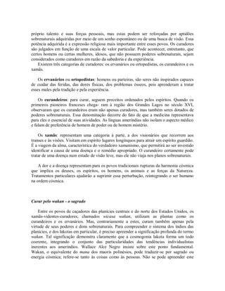 próprio talento e suas forças pessoais, mas estas podem ser reforçadas por aptidões
sobrenaturais adquiridas por meio de um sonho espontâneo ou de uma busca de visão. Essa
potência adquirida é a expressão religiosa mais importante entre esses povos. Os curadores
são julgados em função de uma escala de valor particular. Pode acontecer, entretanto, que
certos homens ou certas mulheres, idosos, que não possuem poderes sobrenaturais, sejam
considerados como curadores em razão da sabedoria e da experiência.
Existem três categorias de curadores: os ervanários ou ortopedistas, os curandeiros e os
xamãs.
Os ervanários ou ortopedistas: homens ou parteiras, são seres não inspirados capazes
de cuidar das feridas, das dores físicas, dos problemas ósseos, pois aprenderam a tratar
esses males pela tradição e pela experiência.
Os curandeiros: para curar, seguem preceitos ordenados pelos espíritos. Quando os
primeiros pioneiros franceses chega- ram à região dos Grandes Lagos no século XVI,
observaram que os curandeiros eram não apenas curadores, mas também seres dotados de
poderes sobrenaturais. Essa denominação decorre do fato de que a medicina representava
para eles o essencial de suas atividades. As línguas ameríndias não isolam o aspecto médico
e falam de preferência de homem de poder ou de homem mistério.
Os xamãs: representam uma categoria à parte, a dos visionários que recorrem aos
transes e às visões. Visitam em espírito lugares longínquos para atrair um espírito guardião.
É a viagem da alma, característica do verdadeiro xamanismo, que permitirá ao ser investido
identificar a causa de uma doença e o remédio apropriado. O curandeiro certamente pode
tratar de uma doença num estado de visão leve, mas ele não viaja nos planos sobrenaturais.
A dor e a doença representam para os povos tradicionais rupturas da harmonia cósmica
que implica os deuses, os espíritos, os homens, os animais e as forças da Natureza.
Tratamentos particulares ajudarão a suprimir essa perturbação, reintegrando o ser humano
na ordem cósmica.
Curar pelo wakan - o sagrado
Entre os povos de caçadores das planícies centrais e do norte dos Estados Unidos, os
xamãs-videntes-curadores, chamados wicasa wakan, utilizam as plantas como os
curandeiros e os ervanários. Mas, contrariamente a estes, curam também apenas pela
virtude de seus poderes e dons sobrenaturais. Para compreender o sistema dos índios das
planícies, e dos lakotas em particular, é preciso apreender a significação profunda do termo
wakan. Tal significação demonstra claramente que a cosmogonia lakota forma um todo
coerente, integrando o conjunto das particularidades das tendências individualistas
inerentes aos ameríndios. Wallace Alce Negro insiste sobre este ponto fundamental.
Wakan, o equivalente do mana dos maoris polinésios, pode traduzir-se por sagrado ou
energia cósmica; refere-se tanto às coisas como às pessoas. Não se pode apreender este
 