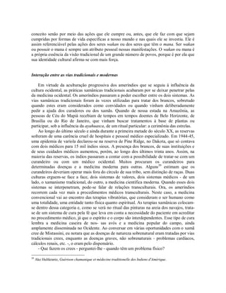conceito senão por meio das ações que ele cumpre ou, antes, que ele faz com que sejam
cumpridas por formas de vida específicas a nosso mundo e nas quais ele se investiu. Ele é
assim referenciável pelas ações dos seres wakan ou dos seres que têm o mana. Ser wakan
ou possuir o mana é sempre um atributo pessoal nessas manifestações. O wakan ou mana é
a própria essência da visão tradicional de um grande número de povos, porque é por ela que
sua identidade cultural afirma-se com mais força.
Interação entre as vias tradicionais e modernas
Em virtude da aculturação progressiva dos ameríndios que se seguiu à influência da
cultura ocidental, as práticas xamânicas tradicionais acabaram por se deixar penetrar pelas
da medicina ocidental. Os ameríndios passaram a poder escolher entre os dois sistemas. As
vias xamânicas tradicionais foram às vezes utilizadas para tratar dos brancos, sobretudo
quando estes eram considerados como convidados ou quando vinham deliberadamente
pedir a ajuda dos curadores ou dos xamãs. Quando de nossa estada na Amazônia, as
pessoas de Céu do Mapiá recebiam de tempos em tempos doentes de Belo Horizonte, de
Brasília ou do Rio de Janeiro, que vinham buscar tratamentos à base de plantas ou
participar, sob a influência da ayahuasca, de um ritual particular: a cerimônia das estrelas.
Ao longo do último século e ainda durante a primeira metade do século XX, as reservas
sofreram de uma carência cruel de hospitais e pessoal médico especializado. Em 1944-45,
uma epidemia de varíola declarou-se na reserva de Pine Ridge, no Dakota, que só contava
com dois médicos para 15 mil índios sioux. A presença dos brancos, de suas instituições e
de seus cuidados médicos aumentou, porém, ao longo dos últimos trinta anos. Assim, na
maioria das reservas, os índios passaram a contar com a possibilidade de tratar-se com um
curandeiro ou com um médico ocidental. Muitos procuram os curandeiros para
determinadas doenças e a medicina moderna para outras. Alguns20
estimam que os
curandeiros deveriam operar mais fora do círculo de sua tribo, sem distinção de raças. Duas
culturas erguem-se face a face, dois sistemas de valores, dois sistemas médicos - de um
lado, o xamanismo tradicional, do outro, a medicina científica moderna. Quando esses dois
sistemas se interpenetram, pode-se falar de relações transculturais. Ora, os ameríndios
recorrem cada vez mais a procedimentos médicos transculturais. Neste caso, a medicina
convencional vai ao encontro das terapias vibratórias, que consideram o ser humano como
uma totalidade, uma entidade tanto física quanto espiritual. As terapias xamânicas colocam-
se dentro dessa categoria e, como se verá no ritual das pinturas na areia dos navajos, trata-
se de um sistema de cura pela fé que leva em conta a necessidade do paciente em acreditar
no procedimento médico, já que o espírito e o corpo são interdependentes. Esse tipo de cura
lembra a medicina caseira de nos- sas avós e a medicina popular do campo, ainda
amplamente disseminada no Ocidente. Ao conversar em várias oportunidades com o xamã
cree de Mistassini, eu notara que as doenças de natureza sobrenatural eram tratadas por vias
tradicionais crees, enquanto as doenças graves, não sobrenaturais - problemas cardíacos,
cálculos renais, etc. -, o eram pelo dispensário.
- Que fazem os crees - perguntei-lhe - quando têm um problema físico?
20
Ake Hultkrantz, Guérison chamanique et médecine traditionelle des Indiens d'Amérique.
 