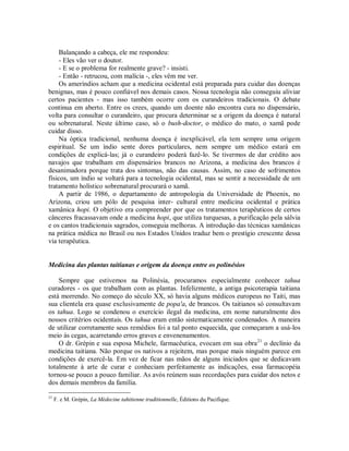 Balançando a cabeça, ele me respondeu:
- Eles vão ver o doutor.
- E se o problema for realmente grave? - insisti.
- Então - retrucou, com malícia -, eles vêm me ver.
Os ameríndios acham que a medicina ocidental está preparada para cuidar das doenças
benignas, mas é pouco confiável nos demais casos. Nossa tecnologia não conseguiu aliviar
certos pacientes - mas isso também ocorre com os curandeiros tradicionais. O debate
continua em aberto. Entre os crees, quando um doente não encontra cura no dispensário,
volta para consultar o curandeiro, que procura determinar se a origem da doença é natural
ou sobrenatural. Neste último caso, só o bush-doctor, o médico do mato, o xamã pode
cuidar disso.
Na óptica tradicional, nenhuma doença é inexplicável, ela tem sempre uma origem
espiritual. Se um índio sente dores particulares, nem sempre um médico estará em
condições de explicá-las; já o curandeiro poderá fazê-lo. Se tivermos de dar crédito aos
navajos que trabalham em dispensários brancos no Arizona, a medicina dos brancos é
desanimadora porque trata dos sintomas, não das causas. Assim, no caso de sofrimentos
físicos, um índio se voltará para a tecnologia ocidental, mas se sentir a necessidade de um
tratamento holístico sobrenatural procurará o xamã.
A partir de 1986, o departamento de antropologia da Universidade de Phoenix, no
Arizona, criou um pólo de pesquisa inter- cultural entre medicina ocidental e prática
xamânica hopi. O objetivo era compreender por que os tratamentos terapêuticos de certos
cânceres fracassavam onde a medicina hopi, que utiliza turquesas, a purificação pela sálvia
e os cantos tradicionais sagrados, conseguia melhoras. A introdução das técnicas xamânicas
na prática médica no Brasil ou nos Estados Unidos traduz bem o prestígio crescente dessa
via terapêutica.
Medicina das plantas taitianas e origem da doença entre os polinésios
Sempre que estivemos na Polinésia, procuramos especialmente conhecer tahua
curadores - os que trabalham com as plantas. Infelizmente, a antiga psicoterapia taitiana
está morrendo. No começo do século XX, só havia alguns médicos europeus no Taiti, mas
sua clientela era quase exclusivamente de popa'a, de brancos. Os taitianos só consultavam
os tahua. Logo se condenou o exercício ilegal da medicina, em nome naturalmente dos
nossos critérios ocidentais. Os tahua eram então sistematicamente condenados. A maneira
de utilizar corretamente seus remédios foi a tal ponto esquecida, que começaram a usá-los
meio às cegas, acarretando erros graves e envenenamentos.
O dr. Grépin e sua esposa Michele, farmacêutica, evocam em sua obra21
o declínio da
medicina taitiana. Não porque os nativos a rejeitem, mas porque mais ninguém parece em
condições de exercê-la. Em vez de ficar nas mãos de alguns iniciados que se dedicavam
totalmente à arte de curar e conheciam perfeitamente as indicações, essa farmacopéia
tornou-se pouco a pouco familiar. As avós reúnem suas recordações para cuidar dos netos e
dos demais membros da família.
21
F. e M. Grépin, La Médecine tahitienne traditionnelle, Éditions du Pacifique.
 