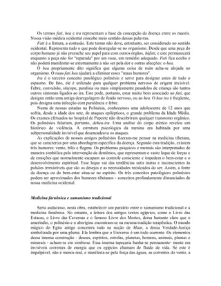 Os termos fati, hea e ira representam a base da concepção da doença entre os maoris.
Nossa visão médica ocidental concebe meio sentido dessas palavras.
Fati é a fratura, a contusão. Este termo não deve, entretanto, ser considerado no sentido
ocidental. Representa tudo o que pode desregular-se no organismo. Desde que uma peça do
corpo humano já não preenche seu papel para com outros órgãos, háfati, e este permanecerá
enquanto a peça não for "reparada" por um raau, um remédio adequado. Fati fica oculto e
não poderá manifestar-se externamente a não ser pela dor e outras afecções: o hea.
O hea propriamente dito significa que alguma coisa de ruim acha-se alojada no
organismo. O raau fati hea ajudará a eliminar esses "maus humores".
Ira é o terceiro conceito patológico polinésio e serve para designar antes de tudo o
espasmo. De fato, ele é utilizado para qualquer problema nervoso de origem invisível.
Febre, convulsão, síncope, paralisia ou mais simplesmente pesadelos de criança são tantos
outros sintomas ligados ao ira. Este pode, portanto, estar muito bem associado ao fati, que
designa então uma antiga desregulagem de fundo nervoso, ou ao hea. O hea ira é freqüente,
pois designa uma infecção com purulência e febre.
Numa de nossas estadas na Polinésia, conhecemos uma adolescente de 12 anos que
sofria, desde a idade dos sete, de ataques epilépticos, o grande problema da Idade Média.
Os exames efetuados no hospital de Papeete não descobriram qualquer transtomo orgânico.
Os polinésios falariam, portanto, dehea-ira. Uma análise do corpo etérico revelou um
histórico de violência. A estrutura psicológica da menina era habitada por uma
subpersonalidade invisível que desencadeava os ataques.
As explicações de nossos amigos polinésios fizeram-me pensar na medicina tibetana,
que se caracteriza por uma abordagem específica da doença. Segundo esta tradição, existem
três humores: vento, bílis e flegma. Os problemas psíquicos e mentais são interpretados de
maneira simbólica pela intervenção de demônios, que representam o vasto leque de forças e
de emoções que normalmente escapam ao controle consciente e impedem o bem-estar e o
desenvolvimento espiritual. Esse leque vai das tendências sutis inatas e inconscientes às
pulsões irresistíveis que são os desejos e as necessidades recalcados do ser. Assim, a fonte
da doença ou do bem-estar situa-se no espírito. Os três conceitos patológicos polinésios
podem ser aproximados dos humores tibetanos - conceitos profundamente distanciados de
nossa medicina ocidental.
Medicina faraônica e xamanismo tradicional
Seria audacioso, nesta obra, estabelecer um paralelo entre o xamanismo tradicional e a
medicina faraônica. No entanto, a leitura dos antigos textos egípcios, como o Livro das
Estacas, o Livro das Cavernas e o famoso Livro dos Mortos, deixa bastante claro que o
ameríndio, o polinésio e o aborígine encontram-se na mesma tradição terapêutica. O mundo
mágico do Egito antigo concentra tudo na noção de Maat, a deusa Verdade-Justiça
simbolizada por uma pluma. Ela lembra que o Universo é um todo coerente. Os elementos
dessa imensa construção - deuses, espíritos, estrelas, planetas, homens, animais, plantas e
minerais - acham-se em simbiose. Essa imensa tapeçaria banha-se permanente- mente em
invisíveis correntes de energia que os egípcios chamam de fluido de vida. Se este é
impalpável, não é menos real, e manifesta-se pela força das águas, as correntes do vento, a
 