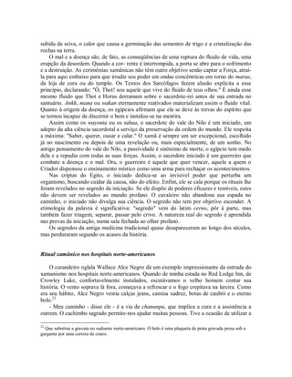 subida da seiva, o calor que causa a germinação das sementes de trigo e a cristalização das
rochas na terra.
O mal e a doença são, de fato, as conseqüências de uma ruptura do fluido de vida, uma
erupção da desordem. Quando a cor- rente é interrompida, a porta se abre para o sofrimento
e a destruição. As cerimônias xamânicas não têm outro objetivo senão captar a Força, atraí-
la para aqui embaixo para que irradie seu poder em ondas concêntricas em torno do marae,
da loja de cura ou do templo. Os Textos dos Sarcófagos fazem alusão explícita a esse
princípio, declarando: "Ó, Thot! sou aquele que vive do fluido de teus olhos." É ainda esse
mesmo fluido que Thot e Horus derramam sobre o sacerdote-rei antes de sua entrada no
santuário. Ankh, mana ou wakan eternamente reativados materializam assim o fluido vital.
Quanto à origem da doença, os egípcios afirmam que ela se deve às trevas do espírito que
se tornou incapaz de discernir o bem e instalou-se na mentira.
Assim como os wayonta ou os tahua, o sacerdote do vale do Nilo é um iniciado, um
adepto da alta ciência sacerdotal a serviço da preservação da ordem do mundo. Ele respeita
a máxima: "Saber, querer, ousar e calar." O xamã é sempre um ser excepcional, escolhido
já no nascimento ou depois de uma revelação ou, mais especialmente, de um sonho. No
antigo pensamento do vale do Nilo, a passividade é sinônimo de morte, o egípcio tem medo
dela e a repudia com todas as suas forças. Assim, o sacerdote iniciado é um guerreiro que
combate a doença e o mal. Ora, o guerreiro é aquele que quer vencer, aquele a quem o
Criador dispensou o ensinamento místico como uma arma para rechaçar os acontecimentos.
Nas criptas do Egito, o iniciado dedica-se ao invisível poder que perturba um
organismo, buscando cuidar da causa, não do efeito. Enfim, ele se cala porque os rituais lhe
foram revelados no segredo da iniciação. Se ele dispõe de poderes eficazes e temíveis, estes
não devem ser revelados ao mundo profano. O cavaleiro não abandona sua espada no
caminho, o iniciado não divulga sua ciência. O segredo não tem por objetivo esconder. A
etimologia da palavra é significativa: "segredo" vem do latim cerno, pôr à parte, mas
também fazer triagem, separar, passar pelo crivo. A natureza real do segredo é aprendida
nas provas da iniciação, numa sala fechada ao olhar profano.
Os segredos da antiga medicina tradicional quase desapareceram ao longo dos séculos,
mas perduraram segundo os acasos da história.
Ritual xamânico nos hospitais norte-americanos
O curandeiro oglala Wallace Alce Negro dá um exemplo impressionante da entrada do
xamanismo nos hospitais norte-americanos. Quando de minha estada no Red Lodge Inn, de
Crowley Lake, confortavelmente instalados, escutávamos o velho homem contar sua
história. O vento soprava lá fora, começava a refrescar e o fogo crepitava na lareira. Como
era seu hábito, Alce Negro vestia calças jeans, camisa xadrez, botas de caubói e o eterno
bolo.22
- Meu caminho - disse ele - é a via de chanunpa, que implica a cura e a assistência a
outrem. O cachimbo sagrado permite-nos ajudar muitas pessoas. Tive a ocasião de utilizar a
22
Que substitui a gravata no sudoeste norte-americano. O bolo é uma plaqueta de prata gravada presa sob a
garganta por uma correia de couro.
 