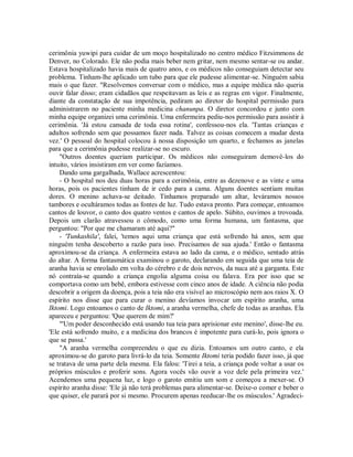 cerimônia yuwipi para cuidar de um moço hospitalizado no centro médico Fitzsimmons de
Denver, no Colorado. Ele não podia mais beber nem gritar, nem mesmo sentar-se ou andar.
Estava hospitalizado havia mais de quatro anos, e os médicos não conseguiam detectar seu
problema. Tinham-lhe aplicado um tubo para que ele pudesse alimentar-se. Ninguém sabia
mais o que fazer. "Resolvemos conversar com o médico, mas a equipe médica não queria
ouvir falar disso; eram cidadãos que respeitavam as leis e as regras em vigor. Finalmente,
diante da constatação de sua impotência, pediram ao diretor do hospital permissão para
administrarem no paciente minha medicina chanunpa. O diretor concordou e junto com
minha equipe organizei uma cerimônia. Uma enfermeira pediu-nos permissão para assistir à
cerimônia. 'Já estou cansada de toda essa rotina', confessou-nos ela. 'Tantas crianças e
adultos sofrendo sem que possamos fazer nada. Talvez as coisas comecem a mudar desta
vez.' O pessoal do hospital colocou à nossa disposição um quarto, e fechamos as janelas
para que a cerimônia pudesse realizar-se no escuro.
"Outros doentes queriam participar. Os médicos não conseguiram demovê-los do
intuito, vários insistiram em ver como fazíamos.
Dando uma gargalhada, Wallace acrescentou:
- O hospital nos deu duas horas para a cerimônia, entre as dezenove e as vinte e uma
horas, pois os pacientes tinham de ir cedo para a cama. Alguns doentes sentiam muitas
dores. O menino achava-se deitado. Tínhamos preparado um altar, leváramos nossos
tambores e ocultáramos todas as fontes de luz. Tudo estava pronto. Para começar, entoamos
cantos de louvor, o canto dos quatro ventos e cantos de apelo. Súbito, ouvimos a trovoada.
Depois um clarão atravessou o cômodo, como uma forma humana, um fantasma, que
perguntou: "Por que me chamaram até aqui?"
- 'Tunkashila', falei, 'temos aqui uma criança que está sofrendo há anos, sem que
ninguém tenha descoberto a razão para isso. Precisamos de sua ajuda.' Então o fantasma
aproximou-se da criança. A enfermeira estava ao lado da cama, e o médico, sentado atrás
do altar. A forma fantasmática examinou o garoto, declarando em seguida que uma teia de
aranha havia se enrolado em volta do cérebro e de dois nervos, da nuca até a garganta. Este
nó contraía-se quando a criança engolia alguma coisa ou falava. Era por isso que se
comportava como um bebê, embora estivesse com cinco anos de idade. A ciência não podia
descobrir a origem da doença, pois a teia não era visível ao microscópio nem aos raios X. O
espírito nos disse que para curar o menino devíamos invocar um espírito aranha, uma
Iktomi. Logo entoamos o canto de Iktomi, a aranha vermelha, chefe de todas as aranhas. Ela
apareceu e perguntou: 'Que querem de mim?'
"'Um poder desconhecido está usando tua teia para aprisionar este menino', disse-lhe eu.
'Ele está sofrendo muito, e a medicina dos brancos é impotente para curá-lo, pois ignora o
que se passa.'
"A aranha vermelha compreendeu o que eu dizia. Entoamos um outro canto, e ela
aproximou-se do garoto para livrá-lo da teia. Somente Iktomi teria podido fazer isso, já que
se tratava de uma parte dela mesma. Ela falou: 'Tirei a teia, a criança pode voltar a usar os
próprios músculos e proferir sons. Agora vocês vão ouvir a voz dele pela primeira vez.'
Acendemos uma pequena luz, e logo o garoto emitiu um som e começou a mexer-se. O
espírito aranha disse: 'Ele já não terá problemas para alimentar-se. Deixe-o comer e beber o
que quiser, ele parará por si mesmo. Procurem apenas reeducar-lhe os músculos.' Agradeci-
 