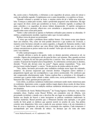 lhe, assim como a Tunkashila, e ofertamos a este saquinhos de preces, antes de entoar o
canto do cachimbo sagrado. Completamos com o canto da partida, e os espíritos se foram.
"Quando voltamos a acender as luzes, o menino estava de pé e bebia uma xícara de
leite. Começou a andar pelo recinto, rindo e proferindo pequenos sons indistintos. Há algo
que esqueci de dizer; assim que acendemos as luzes, o alimento sagrado, os pedaços de
pano coloridos e os saquinhos de preces tinham desaparecido. O espírito carregara-os
consigo. O médico presente olhava-nos com estranheza e perguntou-nos se tínhamos
jogado todas essas coisas pela janela.
"Sobre o altar achavam-se apenas os barbantes utilizados para amarrar as oferendas. O
médico, completamente aturdido, registrou tudo o que viu num caderno.
Wallace corou de prazer ao acrescentar:
- É nisso que reside o problema desse médico branco. Ele tomava notas para depois
fazer um relatório. Ora, como ele teria podido descrever o que acabava de vivenciar, a
maneira como havíamos entoado os cantos sagrados, a chegada do fantasma aranha e tudo
o mais? Como poderia explicar que uma Iktomi tinha diagnosticado que os nervos da
criança encontravam-se presos numa teia de aranha? Acho que ele teria muitos problemas
com o seu relatório.
O velho xamã prosseguiu o relato:
- Quando abrimos a porta do quarto, todos os demais pacientes achavam-se ali, no
corredor. Alguns não conseguiam sair da cama há dias e até semanas. Mas, quando ouviram
o tambor, o espírito foi até eles para purificá-los e curá-los. Sim, vários deles achavam-se
curados. O pessoal do hospital estava boquiaberto. As enfermeiras corriam para os doentes,
dizendo: "Vocês não deviam estar na cama?" Alguns apenas respondiam: "Veja, nem
precisei trazer minha bengala", e outros: "Já não preciso de minha cadeira de rodas."
"Nós, índios, havíamos provocado uma verdadeira confusão nesse lugar tão ordenado,
asséptico. As pessoas esqueciam que estavam doentes. Chegaram outros médicos e
perguntaram àquele que nos acompanhava o que estava acontecendo. Ele confessou que
não compreendia absolutamente nada. Tentou explicar-lhes a cerimônia e foi obrigado a
constatar que o garoto tinha voltado a andar, emitia sons, ouvia perfeitamente... Os outros
bancaram São Tomé, queriam provas para crer.
Com efeito, as práticas xamânicas tradicionais continuam sendo muito misteriosas para
os ocidentais. Ignoramos como a equipe médica reagiu depois dessa sessão de duas horas.
Mas a história ilustra como as tradições médicas xamânicas introduzem-se pouco a pouco
nos hospitais.
Um relatório do Arctic Medical Research,23
de Young Ingram e Schwartz, traz muitos
exemplos disso. Explica como Russel Willier, um curandeiro cree de Alberta, vem
procurando revitalizar o mundo cree e devolver-lhe seu lugar na sociedade canadense. Ele
herdou sua função do bisavô e tenta incorporar as práticas xamânicas tradicionais às
técnicas modernas. Russel permitiu que o filmassem durante uma operação, e em geral
recebe de bom grado os médicos que querem assistir às sessões de cura. Sua prática
consiste num diagnóstico feito com a ajuda de seus animais totens e de um tratamento à
base de ervas e ungüentos, de acordo com a orientação dos espíritos. Cada tratamento é
acompanhado por uma oferenda de tabaco. As doenças que ele trata são tanto
23
Arctic Medical Research, vol. 47, suplemento I, 1988.
 