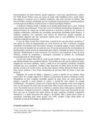 psicossomáticas, em maior número, quanto orgânicas - neste caso, especialmente o câncer.
Em 1989, Russel Willier criou um centro de saúde onde trabalham outros xamãs índios.
Seu objetivo é cooperar com os médicos ocidentais, mas estes recusam tal aliança. Mas
Russel Willier continua acreditando que tal cooperação traria progresso e poderia propiciar
a erradicação de problemas insolúveis para o arsenal tecnológico moderno.
A medicina xamânica tende a integrar-se no mundo pluricultural que a cerca. Todavia
alguns temem sua erradicação. Vimos que o hio hio polinésio praticamente desapareceu. O
desenvolvimento do ensino nas escolas arrisca-se a acarretar a perda de um sistema de
cuidados tradicionais, sobretudo nas sociedades inteiramente dominadas pelos brancos. A
medicina xamânica tem entretanto uma chance de sobreviver, porque responde às
necessidades daqueles que não encontram solução para os seus problemas no seio da
medicina ocidental convencional.
O caso de Mary Louise Dow ilustra bem o potencial de cura dos rituais xamânicos.24
Seu câncer do cólon foi diagnosticado em 14 de fevereiro de 1991. O primeiro cirurgião
consultado recomendou uma intervenção cirúrgica. O segundo julgou o tumor inoperável,
pois já estava do tamanho de um cacho de uvas. O terceiro prescreveu-lhe um tratamento de
quimioterapia e trinta sessões de radioterapia para reduzir o tamanho do tumor e favorecer a
operação. Paralelamente a essas iniciativas, ela recorreu a um tratamento à base de ervas
chinesas, sessões de acupuntura e massagens associadas às práticas de visualização
preconizadas pelo dr. Bernie Siegel.
Um de seus amigos falou-lhe do xamã yuwipi Godfrey Chips e das curas milagrosas
que obtinha durante suas cerimônias lakotas. Uma mulher que não saía da cadeira de rodas,
atingida por esc1erose múltipla, voltou a andar já no dia seguinte à primeira cerimônia
realizada por esse curandeiro. Godfrey Chips descende em linha direta de Horn Chips,
parente e mentor de Cavalo Louco, um dos mais famosos chefes lakotas do último século.
Seus cantos, práticas e ritos foram transmitidos de pai para filho da forma a mais pura
possível.
Malgrado seu estado de fadiga e fraqueza, e contra a opinião de seu médico, Mary
Louise Dow fez a longa viagem até o Dakota. Lá participou de quatro cerimônias yuwipi.
Mergulhada na mais completa escuridão quando de cada ritual, ela sentiu plumas de
pássaros roçar-lhe o rosto durante os cantos e invadir-lhe uma espécie de energia
turbilhonante. "Os espíritos", pensou ela. O quarto dia foi consagrado a uma sweat lodge de
cura, ao fim da qual ela sentiu não ter mais nada. Mary Louise voltou para casa, na Costa
Leste. Seu médico teve de curvar-se à evidência: o enorme câncer tinha agora o tamanho de
um damasco, tomando-se possível a ablação. Hoje Mary Louise está convencida de que
deve sua cura ao conjunto dos meios postos em ação: medicina ocidental, tratamentos
alternativos e a ajuda incessante dos amigos e da família. Mas o ponto-chave foram as
cerimônias realizadas pelo xamã yuwipi. Em 1995, Godfrey Chips ainda podia ser
contatado na casa de Pine Ridge, no Dakota do Sul.
O mundo xamânico hopi
24
Mary Louise Dow, "My encounterwith a medecine man", artigo publicado na revista norte-americana New
Age Journal, julho de 1992.
 