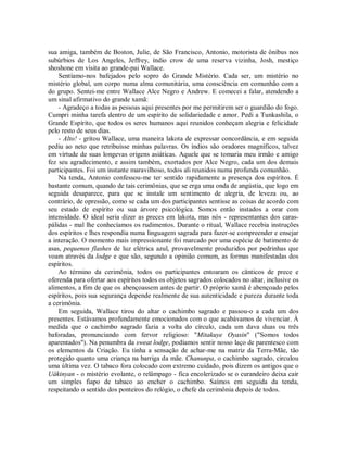 sua amiga, também de Boston, Julie, de São Francisco, Antonio, motorista de ônibus nos
subúrbios de Los Angeles, Jeffrey, índio crow de uma reserva vizinha, Josh, mestiço
shoshone em visita ao grande-pai Wallace.
Sentíamo-nos bafejados pelo sopro do Grande Mistério. Cada ser, um mistério no
mistério global, um corpo numa alma comunitária, uma consciência em comunhão com a
do grupo. Sentei-me entre Wallace Alce Negro e Andrew. E comecei a falar, atendendo a
um sinal afirmativo do grande xamã:
- Agradeço a todas as pessoas aqui presentes por me permitirem ser o guardião do fogo.
Cumpri minha tarefa dentro de um espírito de solidariedade e amor. Pedi a Tunkashila, o
Grande Espírito, que todos os seres humanos aqui reunidos conheçam alegria e felicidade
pelo resto de seus dias.
- Alto! - gritou Wallace, uma maneira lakota de expressar concordância, e em seguida
pediu ao neto que retribuísse minhas palavras. Os índios são oradores magníficos, talvez
em virtude de suas longevas origens asiáticas. Aquele que se tomaria meu irmão e amigo
fez seu agradecimento, e assim também, exortados por Alce Negro, cada um dos demais
participantes. Foi um instante maravilhoso, todos ali reunidos numa profunda comunhão.
Na tenda, Antonio confessou-me ter sentido rapidamente a presença dos espíritos. É
bastante comum, quando de tais cerimônias, que se erga uma onda de angústia, que logo em
seguida desaparece, para que se instale um sentimento de alegria, de leveza ou, ao
contrário, de opressão, como se cada um dos participantes sentisse as coisas de acordo com
seu estado de espírito ou sua árvore psicológica. Somos então instados a orar com
intensidade. O ideal seria dizer as preces em lakota, mas nós - representantes dos caras-
pálidas - mal lhe conhecíamos os rudimentos. Durante o ritual, Wallace recebia instruções
dos espíritos e lhes respondia numa linguagem sagrada para fazer-se compreender e ensejar
a interação. O momento mais impressionante foi marcado por uma espécie de batimento de
asas, pequenos flashes de luz elétrica azul, provavelmente produzidos por pedrinhas que
voam através da lodge e que são, segundo a opinião comum, as formas manifestadas dos
espíritos.
Ao término da cerimônia, todos os participantes entoaram os cânticos de prece e
oferenda para ofertar aos espíritos todos os objetos sagrados colocados no altar, inclusive os
alimentos, a fim de que os abençoassem antes de partir. O próprio xamã é abençoado pelos
espíritos, pois sua segurança depende realmente de sua autenticidade e pureza durante toda
a cerimônia.
Em seguida, Wallace tirou do altar o cachimbo sagrado e passou-o a cada um dos
presentes. Estávamos profundamente emocionados com o que acabávamos de vivenciar. À
medida que o cachimbo sagrado fazia a volta do círculo, cada um dava duas ou três
baforadas, pronunciando com fervor religioso: "Mitakuye Oyasin" ("Somos todos
aparentados"). Na penumbra da sweat lodge, podíamos sentir nosso laço de parentesco com
os elementos da Criação. Eu tinha a sensação de achar-me na matriz da Terra-Mãe, tão
protegido quanto uma criança na barriga da mãe. Chanunpa, o cachimbo sagrado, circulou
uma última vez. O tabaco fora colocado com extremo cuidado, pois dizem os antigos que o
Uákinyan - o mistério evolante, o relâmpago - fica encolerizado se o curandeiro deixa cair
um simples fiapo de tabaco ao encher o cachimbo. Saímos em seguida da tenda,
respeitando o sentido dos ponteiros do relógio, o chefe da cerimônia depois de todos.
 