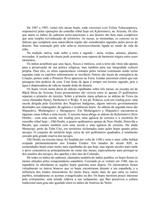 De 1987 a 1993, visitei três mesas hopis, onde conversei com Velma Talayumptewa,
responsável pelas operações do conselho tribal hopi em Kykotsmovi, no Arizona. Os elos
que unem os índios do sudoeste norte-americano a seu deserto são bem mais complexos
que uma simples reivindicação de territórios. As mesas, as montanhas, os canyons ou as
falésias que compõem essa maravilhosa região são considerados sagrados pelos povos do
deserto. Sua veneração pelo solo acha-se inextricavelmente ligada ao modo de vida da
tribo.
Na tradição nativa, tudo sobre a terra é sagrado - areia, rochas, animais, plantas,
trovoadas. A ausência de rituais pode acarretar uma ruptura de harmonia trágica entre esses
elementos.
Os índios acreditam que seus laços, físicos e místicos, com a terra são vitais não apenas
para a preservação de sua prática religiosa, mas também para sua integridade cultural
própria. Para eles, os sítios espetaculares visitados pelos turistas continuam sendo terras
sagradas onde os espíritos sobrenaturais se recolhem. Outros são locais de emergência da
Criação, pontos onde o Primeiro Povo apareceu na Terra. Lendas ancestrais crêem que tais
paisagens têm poderes de cura. Uma fonte de água é sempre um terreno sagrado, pois a
água é dispensadora de vida no mundo árido do deserto.
Os hopis vivem numa dúzia de aldeias espalhadas sobre três mesas, na escarpa sul da
Black Mesa do Arizona. Esses promontórios são visíveis entre si; apenas 23 quilômetros
separam o primeiro do terceiro. Sobre a primeira mesa acham-se as aldeias de Tewa (às
vezes chamadas Hano), Sitchomovi e Walpi. A seu pé, Polacca, com um trading post, uma
escola dirigida pelo Escritório dos Negócios Indígenas, alguns imóveis governamentais
destinados aos empregados da agência e residências hopis. As aldeias da segunda mesa são
Shipaulovi, Mishongnovi e Shongopovi. Em Mishongnovi e Shipaulovi encontram-se
algumas casas tribais e uma escola. A terceira mesa abriga as aldeias de Kykotsmovi (New
Oraibi) - com uma escola, um trading post, uma agência de correios e o escritório do
conselho tribal hopi -, Old Oraibi, a quatro quilômetros apenas de New Oraibi, Hotevilla e
Bacabi, que contam também com uma escola e uma agência de correios. Há ainda
Monecopi, perto de Tuba City, em territórios reclamados tanto pelos hopis quanto pelos
navajos. O conjunto do território hopi, cerca de mil quilômetros quadrados, é totalmente
cercado pela grande reserva dos navajos.
Old Oraibi, na terceira mesa, foi fundada por volta de 1100 e seria o mais velho habitat
ocupado permanentemente nos Estados Unidos. Em meados do século XIII, as
comunidades hopis eram muito mais espalhadas do que hoje, mas alguns séculos mais tarde
o povo concentrou-se principalmente no cume das mesas, especialmente para proteger-se
dos assaltos dos navajos, dos apaches e dos utes do Colorado.
De todos os índios do sudoeste, chamados também de índios pueblos, os hopis foram os
menos afetados pelos conquistadores espanhóis. Coronado já os visitara em 1540, mas os
espanhóis só abordaram as regiões hopis quarenta anos depois. Os missionários foram
virtualmente os únicos brancos que os hopis encontraram durante a era espanhola, e a
influência dos irmãos missionários foi muito fraca, muito mais do que entre os outros
pueblos, notadamente os acomas evangelizados na dor. Os hopis mostram pouco interesse
pelo cristianismo, uma atitude relativa a seu isolamento, que lhes preservou a cultura
tradicional num grau não igualado entre os índios da América do Norte.
 