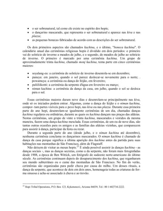  o ser sobrenatural, tal como ele existe no espírito dos hopis;
 o dançarino mascarado, que representa o ser sobrenatural e aparece nas kiva e nas
plazza;
 as pequenas bonecas fabricadas de acordo com as descrições do ser sobrenatural.
Os dois primeiros aspectos são chamados kachina, e o último, "boneca kachina". O
calendário anual das cerimônias religiosas hopis é dividido em dois períodos: o primeiro
vai do solstício de inverno a meados de julho, e o segundo, de meados de julho ao solstício
de inverno. O primeiro é marcado por uma cerimônia kachina. Um grupo de
aproximadamente trinta kachina, chamado monj kachina, toma parte em cinco cerimônias
maiores:
 soyalang-eu: a cerimônia do solstício de inverno desenrola-se em dezembro;
 panuya: em janeiro, quando o sol parece deslocar-se novamente para o norte; .
powamuya: a cerimônia ou dança do feijão, em fevereiro;
 paliiliikonti: a cerimônia da serpente d'água em fevereiro ou março;
 niman kachina: a cerimônia da dança da casa, em julho, quando o sol se desloca
para o sul.
Essas cerimônias maiores duram nove dias e desenrolam-se principalmente nas kiva,
onde só os iniciados podem entrar. Algumas, como a dança do feijão e o niman kachina,
compor- tam partes visíveis para o povo hopi, nas kiva ou nas plazza. Durante essa primeira
parte do ano hopi, desenrolam-se igualmente cerimônias de um dia, chamadas danças
kachina regulares ou ordinárias, durante as quais os kachina dançam nas praças das aldeias.
Nestas cerimônias, um grupo de vinte a trinta kachina, mascarados e vestidos da mesma
maneira, fazem uma dança kachina mesclada. Essas cerimônias, de um ou de nove dias, são
tantas outras ocasiões para os amigos e as famílias das aldeias vizinhas, que comparecem
para assistir à dança, participar da festa ou rezar.
Durante a segunda parte do ano (desde julho, e o niman kachina até dezembro),
nenhuma cerimônia conclama os dançarinos mascarados. O niman kachina é chamado de
dança da casa porque significa a última aparição dos kachina antes da partida para suas
habitações nas montanhas de São Francisco, além de Flagstaff.
Não deixem de visitar as mesas hopis.25
É ainda possível assistir às danças kachina - as
danças sociais -, mas as danças secretas, como a da serpente, não foram mais fotografadas
desde 1908, a época de Ben Wittick, um fotógrafo do sudoeste norte-americano do último
século. As cerimônias continuam depois do desaparecimento dos kachina, que reganharam
seu mundo subterrâneo ou o cume das montanhas de São Francisco. No fim do verão,
cerimônias são organizadas para pedir chuva por causa do milho. Um desses rituais, a
dança da serpente, que acontece de dois em dois anos, homenageia todas as criaturas de for-
ma sinuosa e acha-se associado à chuva e ao trovão.
25
Hopi Tribal Operations, P.O. Box 123, Kykotsmovi, Arizona 86039, Tel.: 00 1 602734-2222.
 