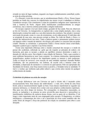 errando no meio de lugar nenhum, enquanto seu hogan cuidadosamente camuflado oculta-
se atrás da colina próxima.
É o Dinetah, a terra dos navajos, que se autodenominam Dineh, o Povo. Nesses hogan
perdidos no fundo dos canyons ou empoleirados nas mesas vivem e trabalham os últimos
curandeiros navajos. Eles constituem o corpo de curandeiros indígenas mais importante de
toda a América do Norte. Alguns deles modificaram consideravelmente as antigas
cerimônias, mas a maioria continua praticando a religião tradicional.
Os navajos esperam viver por muito tempo, gozando de boa saúde. Para tal, observam
as leis do Universo. As transgressões os expõem não a uma simples punição, mas a uma
deterioração eventual da saúde ou a um abreviamento da existência. Sua atitude é racional,
sem noção de pecado, como é o caso do cristianismo, ou de culpa pessoal. O indivíduo não
se arrepende de seus atos, mas procura corrigir as faltas. Na visão do Dineh, o físico e o
mental são indissociáveis nos seres. Tanto a palavra quanto o pensamento podem exercer
um impacto sobre o mundo da matéria e da energia, pois ambos os conceitos têm um poder
criador. Durante as cerimônias, o pensamento traduz a forma interior dessa criatividade,
enquanto a palavra que o exprime é sua forma exterior.
Existe uma importante diferença entre o mundo conceitual dos navajos e o modo de
pensar dos ocidentais, sobretudo na- quilo que diz respeito ao princípio de ordem e de
harmonia, pois para os navajos a adesão ao equilíbrio cósmico determina a saúde e a
duração de vida dos seres. Sua religião é uma religião da Natureza. Tudo o que constitui o
meio ambiente harmoniza-se num vasto conjunto. As criaturas minúsculas, aparentemente
insignificantes, podem revelar-se tão importantes quanto as maiores e mais poderosas.
Todas as forças do invisível, com exceção de uma entidade espiritual chamada Mulher
Cambiante, são ora promissoras, ora nefastas, de acordo com a maneira como são
abordadas, a disposição do momento e o contexto no qual operam. Pelo uso apropriado das
faculdades do homem, uma força neutra torna-se positiva, a bondade torna-se santidade. O
mal é o resíduo que nenhuma ação pôde reduzir e que existia antes mesmo de qualquer
conhecimento do mundo.
Cerimônias de pinturas na areia dos navajos
O navajo defronta-se com um Universo no qual o divino não é encarado como
necessariamente bom. Seus deuses são ambivalentes - o mal, sob a forma de uma força
hostil, acha-se inextricavelmente ligado ao bem. Esses deuses manifestam-se segundo sua
natureza intrínseca, e o homem deve contar com seus próprios conhecimentos espirituais.
Mas para isso deve dispor de técnicas. Por conseguinte, os dançarinos mascarados, as
preces, as melopéias e as pinturas na areia servem-lhe para descrever e personificar as
manifestações simbólicas da essência dessas forças, com as quais ele se identifica. É de
longe o mais importante meio de cura empregado pelos navajos. O diagnóstico, os relatos
mitológicos, a dramaturgia dos ritos e até a prescrição de ervas como remédios não são
senão meios de integrar a força das potências da criação no curandeiro para obter a cura
desejada.
 
